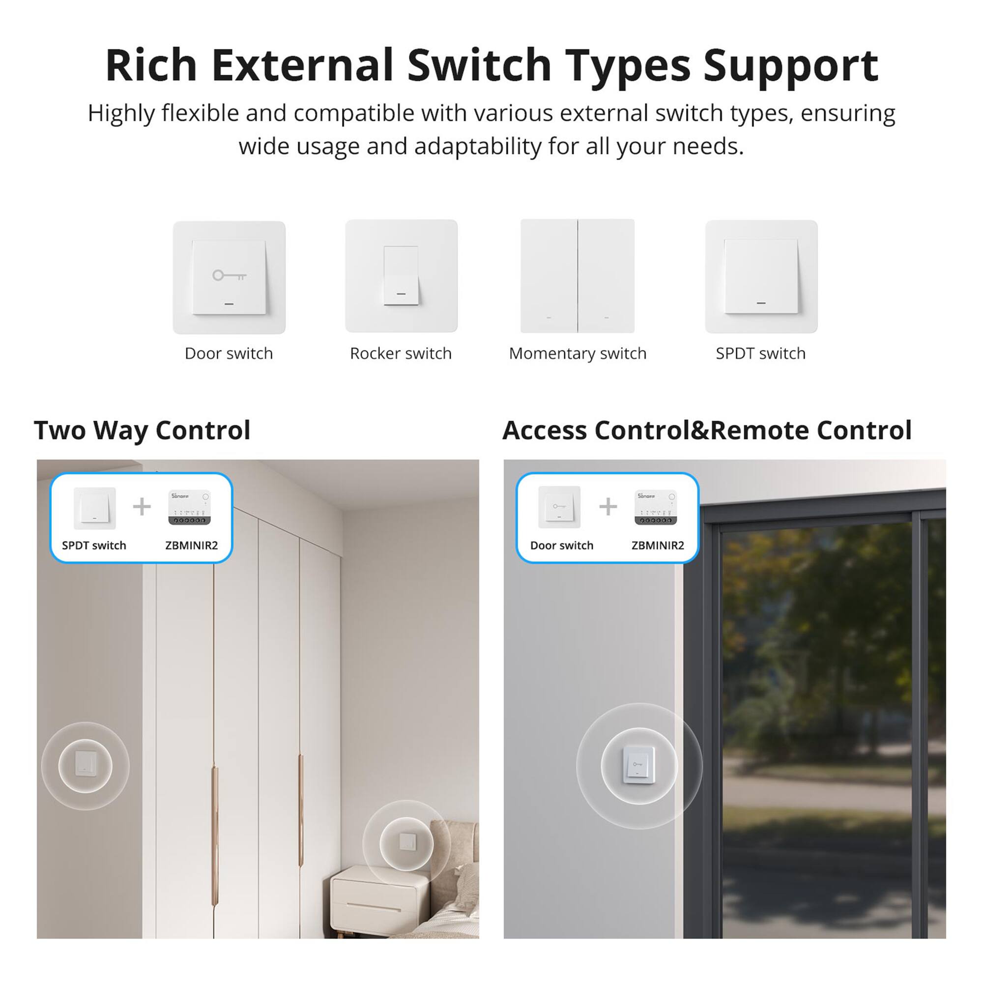 Rich External Switch Types Support  
Highly flexible and compatible with various external switch types, ensuring wide usage and adaptability for all your needs.  

- Door switch  
- Rocker switch  
- Momentary switch  
- SPDT switch  

Two Way Control  
SPDT switch + ZBMINIR2  

Access Control&Remote Control  
Door switch + ZBMINIR2