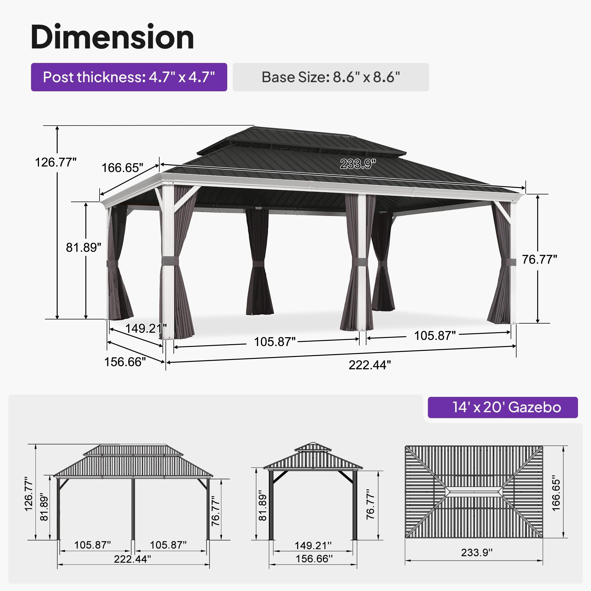 Dimension  
Post thickness: 4.7" x 4.7"  
Base Size: 8.6" x 8.6"  

126.77"  
166.65"  
233.9"  
81.89"  
76.77"  
149.21"  
156.66"  
105.87"  
105.87"  
222.44"  

14' x 20' Gazebo  
126.77"  
81.89"  
81.89"  
105.87"  
105.87"  
222.44"  
76.77"  
81.89"  
149.21"  
156.66"  
76.77"  
233.9"  
166.65"
