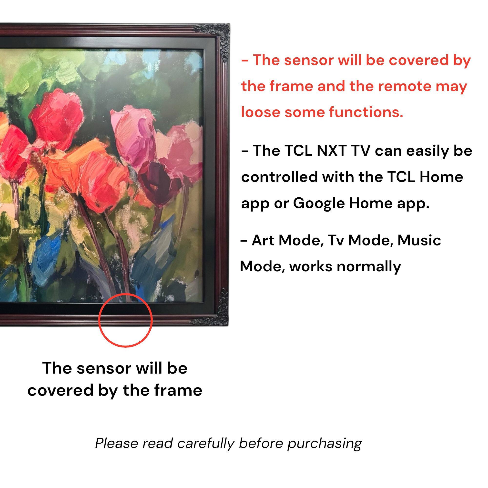 - The sensor will be covered by the frame and the remote may lose some functions.
- The TCL NXT TV can easily be controlled with the TCL Home app or Google Home app.
- Art Mode, Tv Mode, Music Mode, works normally
- The sensor will be covered by the frame
- Please read carefully before purchasing