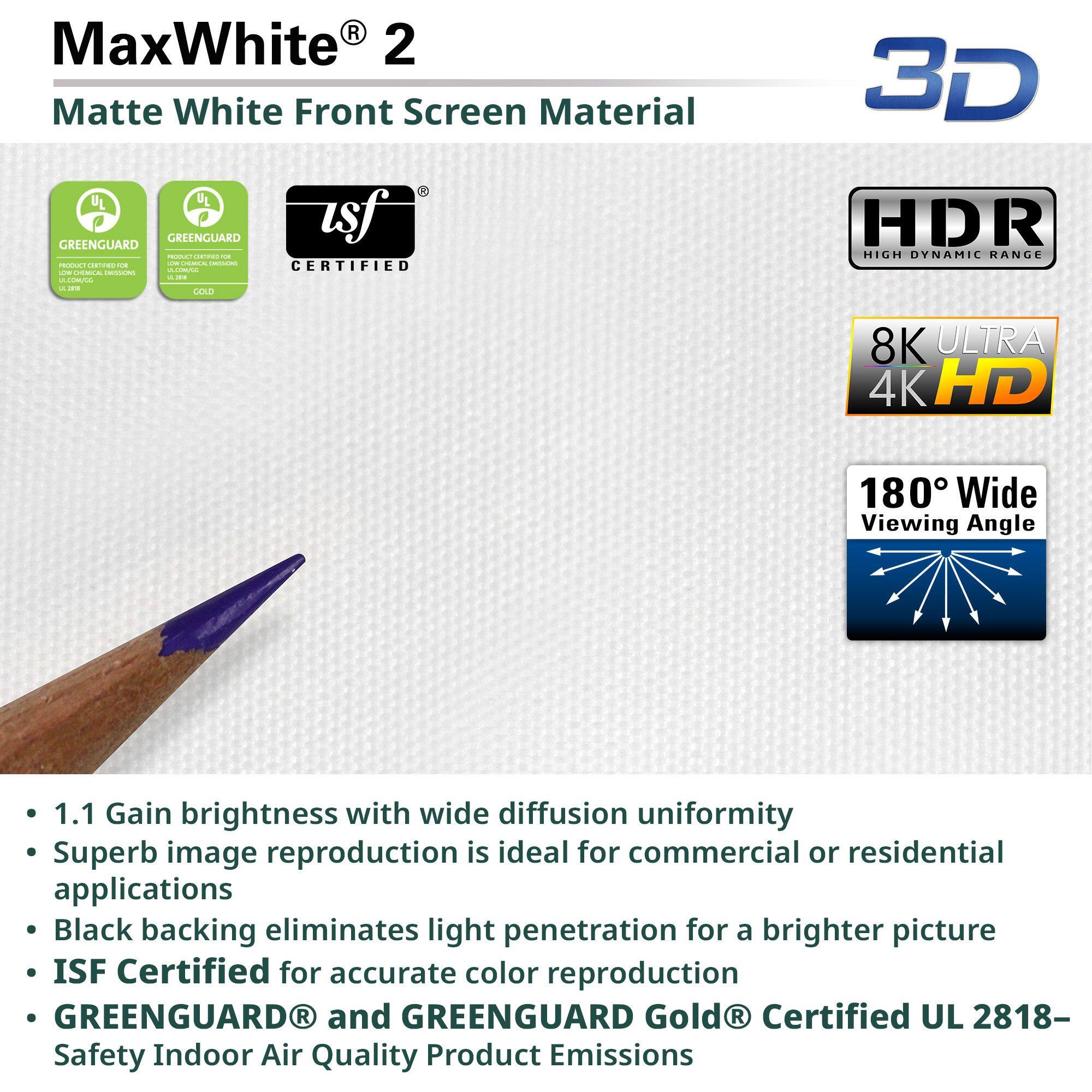 MaxWhite® 2  
Matte White Front Screen Material

- 1.1 Gain brightness with wide diffusion uniformity
- Superb image reproduction is ideal for commercial or residential applications
- Black backing eliminates light penetration for a brighter picture
- ISF Certified for accurate color reproduction
- GREENGUARD® and GREENGUARD Gold® Certified UL 2818- Safety Indoor Air Quality Product Emissions

3D  
HDR High Dynamic Range  
8K Ultra 4K HD  
180° Wide Viewing Angle