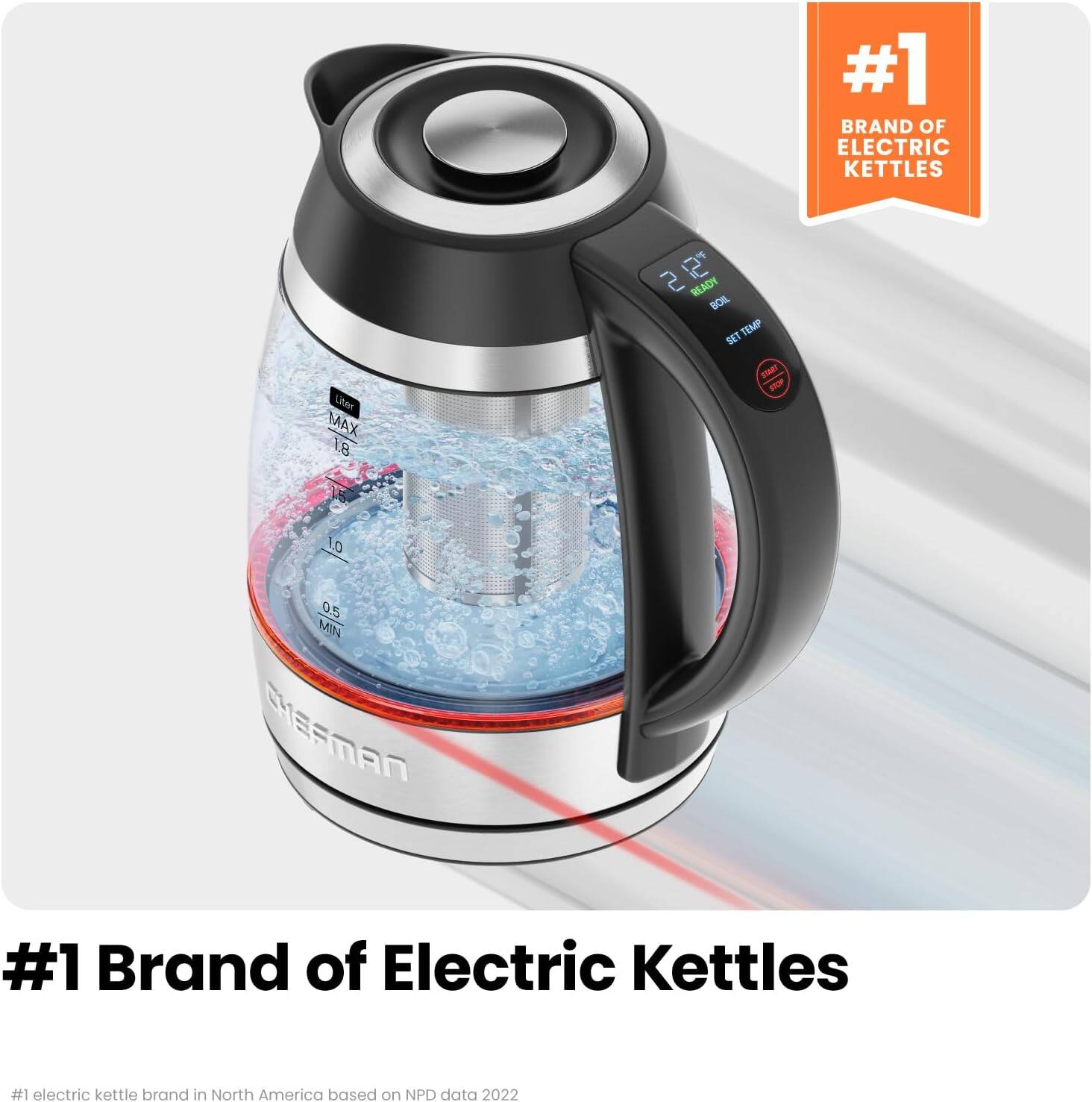 #1 Brand of Electric Kettles

liter MAX 1.8
2 2 READY BOIL SET TEMP START STOP
1.0 0.5 MIN CHEFMAN

#1 Brand of Electric Kettles

#1 electric kettle brand in North America based on NPD data 2022