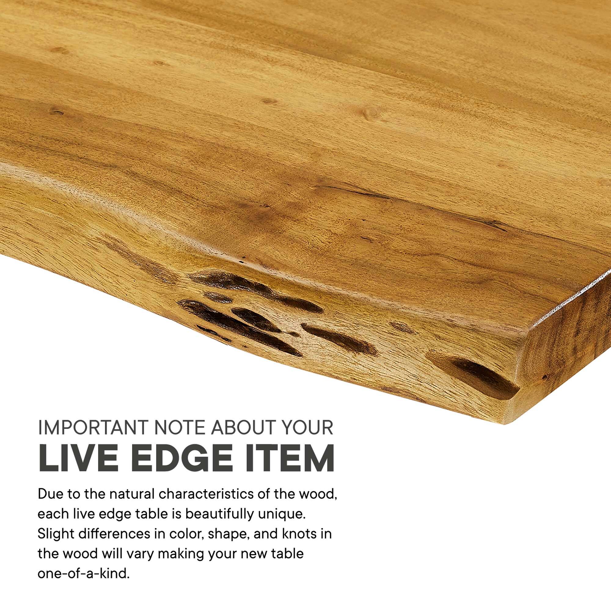 IMPORTANT NOTE ABOUT YOUR LIVE EDGE ITEM

Due to the natural characteristics of the wood, each live edge table is beautifully unique. Slight differences in color, shape, and knots in the wood will vary making your new table one-of-a-kind.