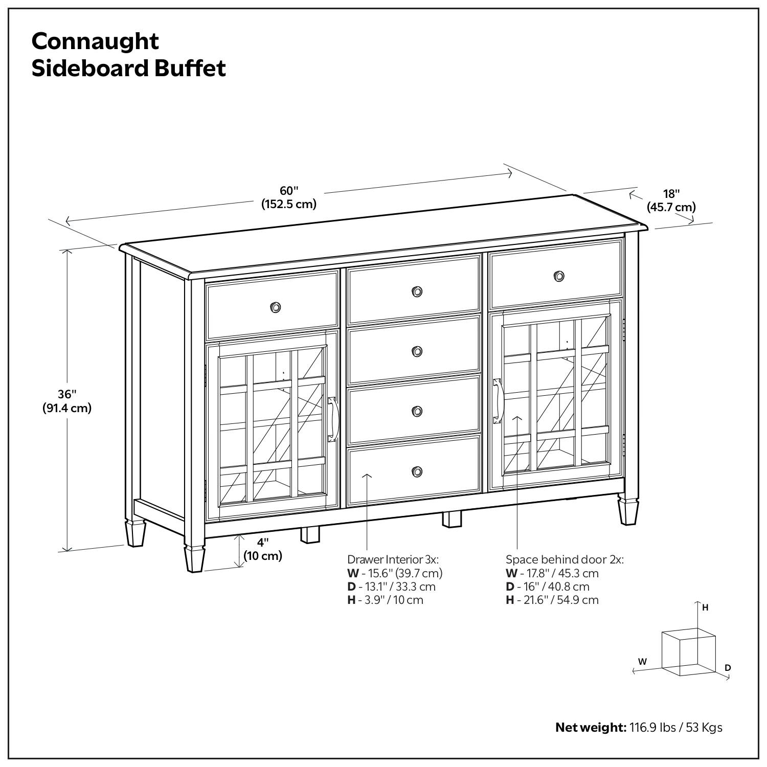 Connaught Sideboard Buffet

- Width: 60" (152.5 cm)
- Depth: 18" (45.7 cm)
- Height: 36" (91.4 cm)
- Leg Height: 4" (10 cm)

Drawer Interior:
- Width: 15.6" (39.7 cm)
- Depth: 13.1" (33.3 cm)
- Height: 3.9" (10 cm)

Space behind door:
- Width: 17.8" (45.3 cm)
- Depth: 16" (40.8 cm)
- Height: 21.6" (54.9 cm)

Net weight: 116.9 lbs / 53 Kgs