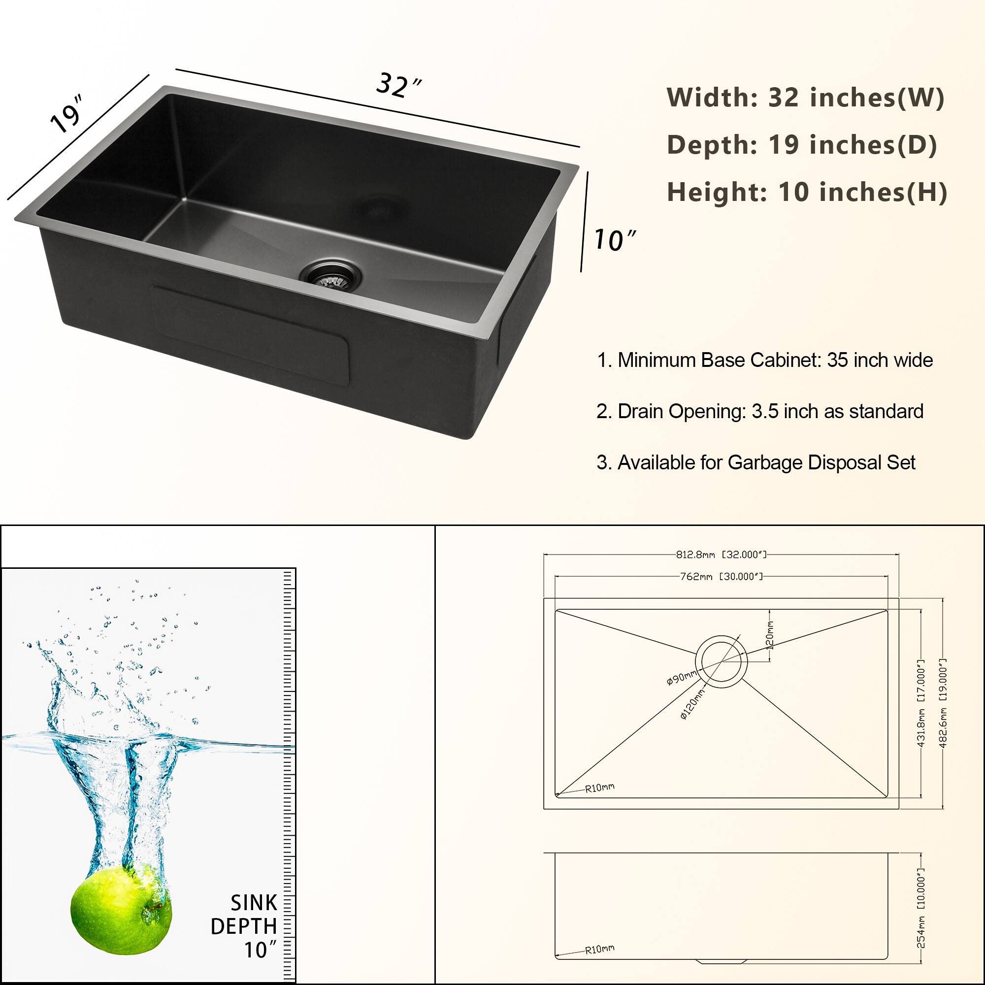 **Dimensions:**
- Width: 32 inches (W)
- Depth: 19 inches (D)
- Height: 10 inches (H)

**Features:**
1. Minimum Base Cabinet: 35 inch wide
2. Drain Opening: 3.5 inch as standard
3. Available for Garbage Disposal Set

**Technical Specifications:**
- Sink Depth: 10 inches
- Drain Opening: 90mm
- Garbage Disposal Set: 120mm
- Dimensions in mm:
  - Width: 812.8mm (32.000")
  - Depth: 762mm (30.000")
  - Sink Depth: 254mm (10.000")
  - Drain Opening: 90mm
  - Garbage Disposal Set: 120mm
  - R10mm radius
  - Overall Dimensions: 812.8mm x 762mm x 254mm