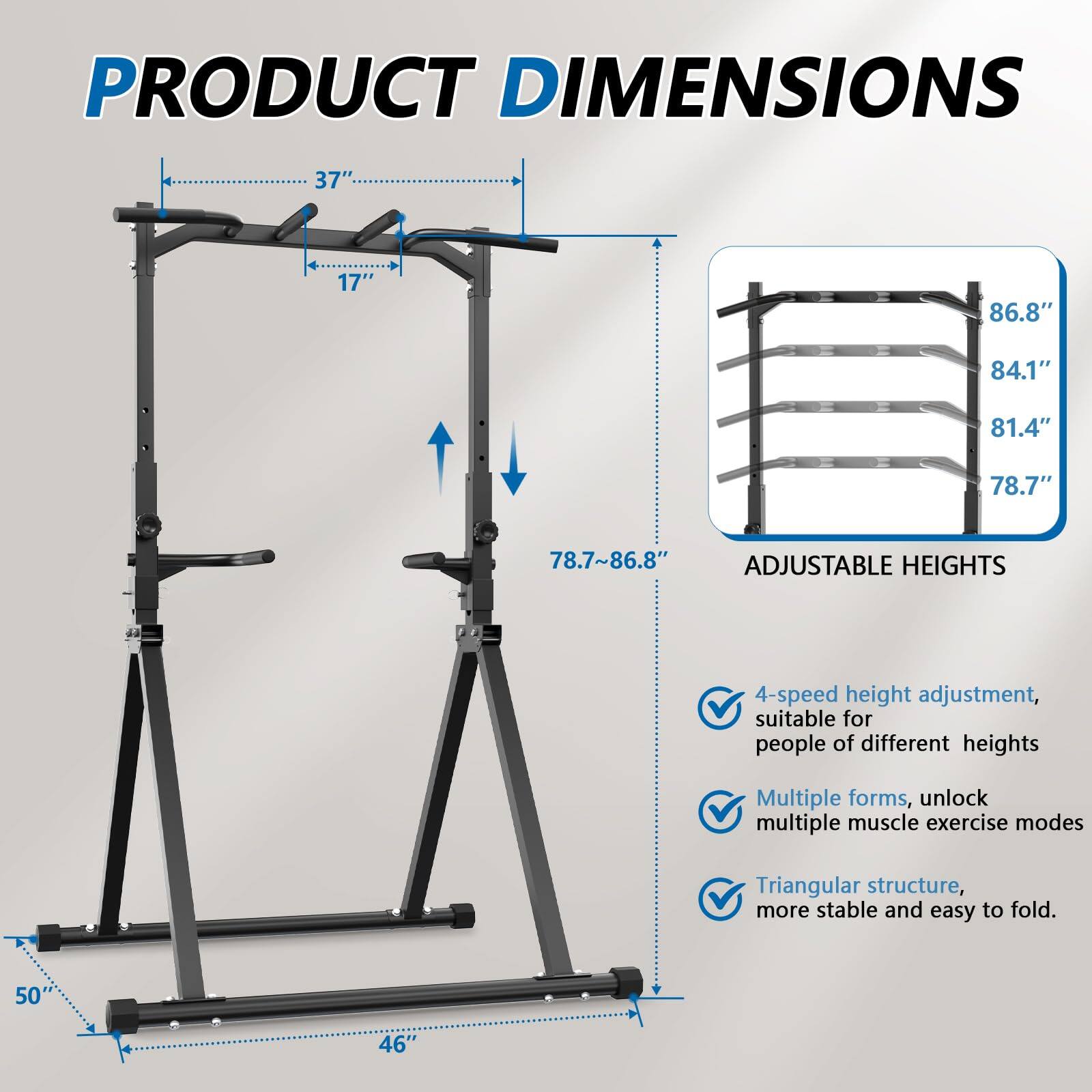 **PRODUCT DIMENSIONS**

- 37" (width)
- 17" (depth)
- 78.7" - 86.8" (adjustable height)
- 50" (height when folded)
- 46" (base width)

**ADJUSTABLE HEIGHTS**

- 4-speed height adjustment, suitable for people of different heights
- Multiple forms, unlock multiple muscle exercise modes
- Triangular structure, more stable and easy to fold.