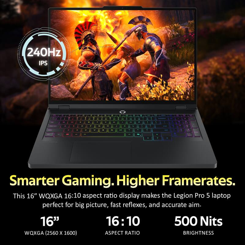240Hz IPS

Smarter Gaming. Higher Framerates.
This 16" WQXGA 16:10 aspect ratio display makes the Legion Pro 5 laptop perfect for big picture, fast reflexes, and accurate aim.

16" 16:10 500 Nits WQXGA (2560 x 1600) ASPECT RATIO BRIGHTNESS