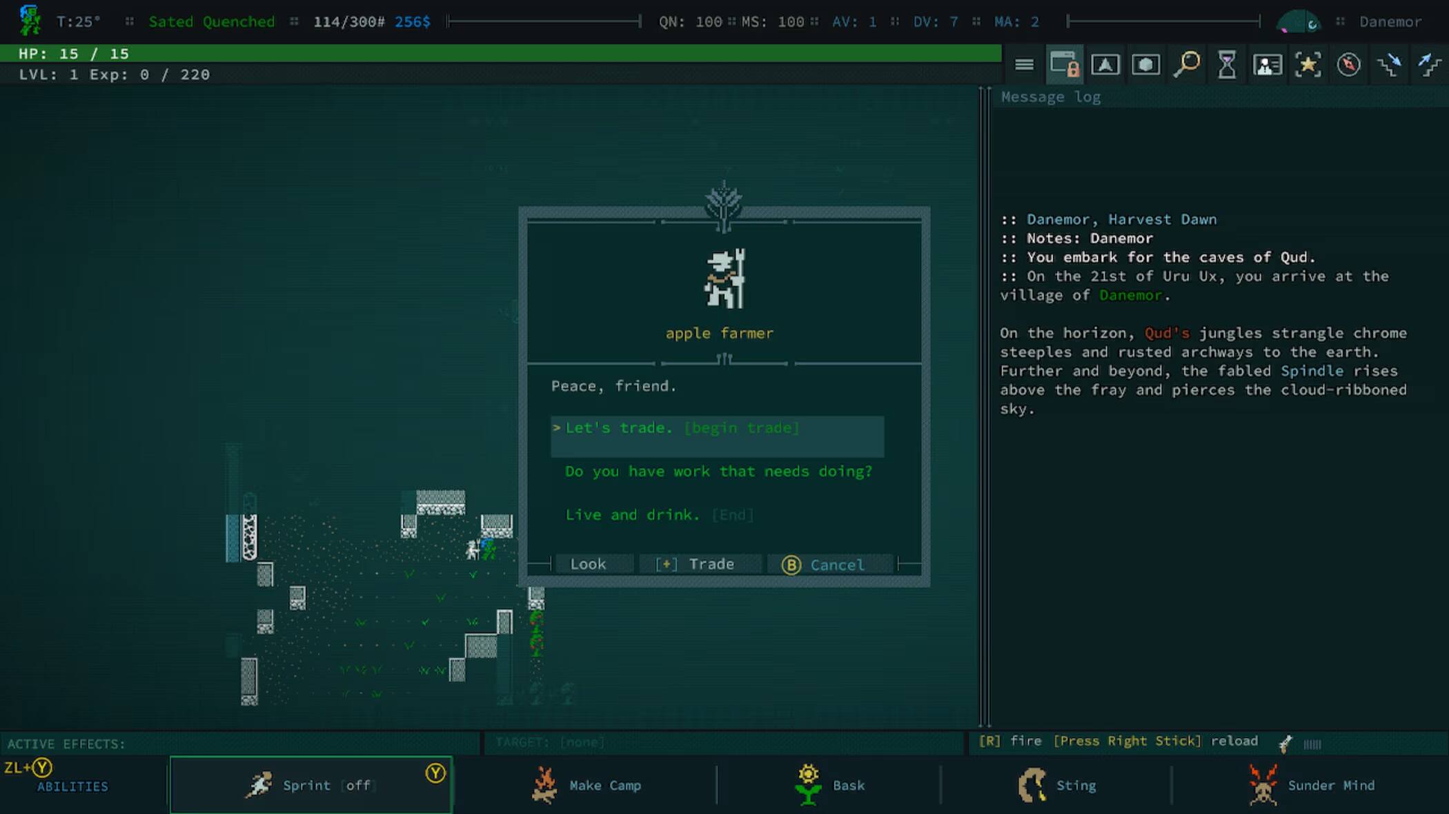 T: 25
Sated Quenched 114/300# 256$
QN: 100
MS: 100
AV: 1
DV: 7
MA: 2

HP: 15 / 15
LVL: 1
Exp: 0 / 220

Message log
Danemor, Harvest Dawn
Notes: Danemor
You embark for the caves of Qud. On the 21st of Uru Ux, you arrive at the village of Danemor

apple farmer
Peace, friend.
Let's trade. (begin trade)
Do you have work that needs doing?
Live and drink. [End]

Look
Trade
B Cancel

ACTIVE EFFECTS: ZL+ Y ABILITIES
Sprint off
Y
TARGET: [none] Make Camp
Bask
[R] fire [Press Right Stick] reload
Sting
Sunder Mind