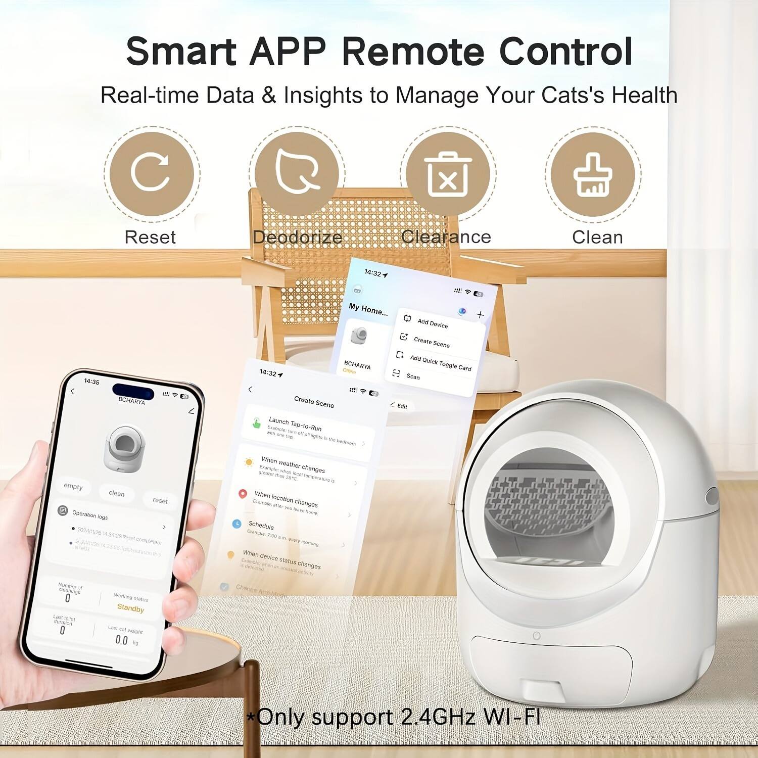 Smart APP Remote Control  
Real-time Data & Insights to Manage Your Cat's Health  

- Reset  
- Deodorize  
- Clearance  
- Clean  

My Home  
BCHARVA  

- Add Device  
- Create Scene  
- Add Quick Toggle Card  
- Scan Toggle Card  

Launch Tap-N-Scan  
When weather changes  
When location changes  
Schedule  
When device status changes  

Number of  
Working status  
Last weight  

*Only support 2.4GHz WI-FI