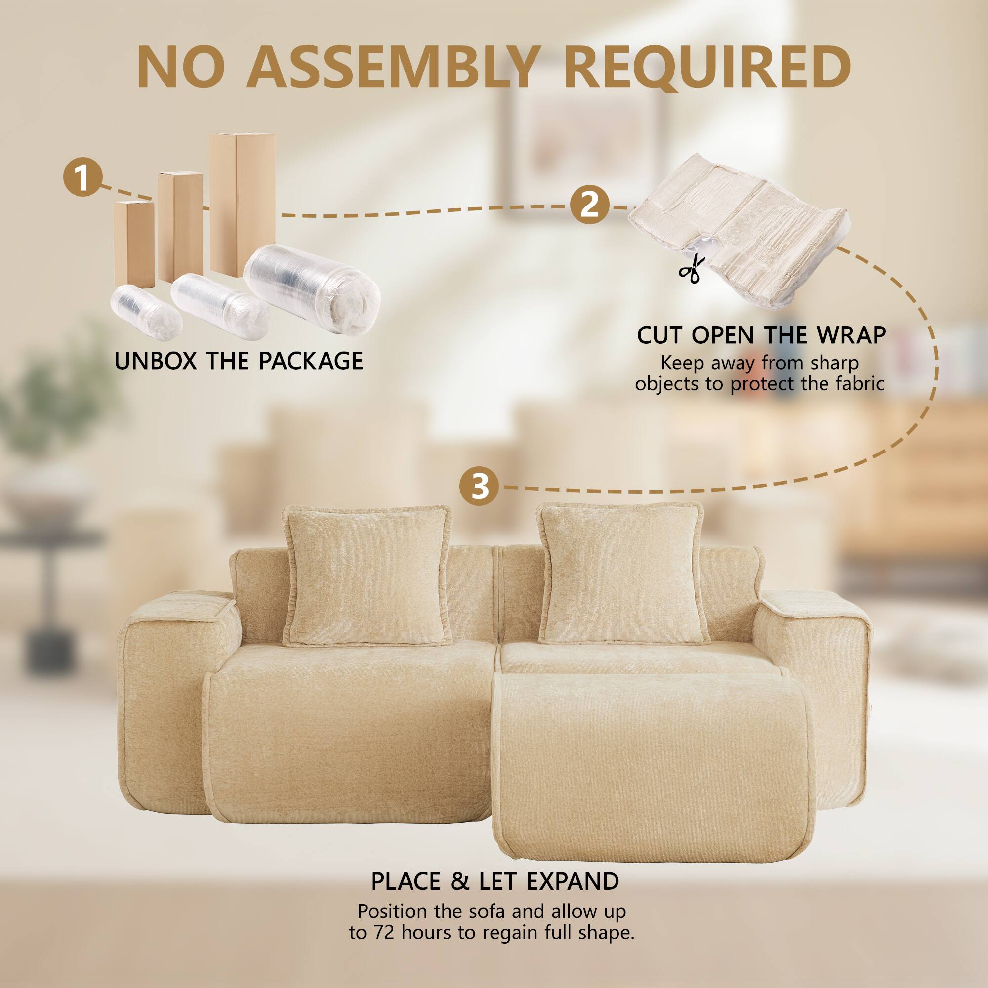NO ASSEMBLY REQUIRED

1. UNBOX THE PACKAGE
2. CUT OPEN THE WRAP
   Keep away from sharp objects to protect the fabric
3. PLACE & LET EXPAND
   Position the sofa and allow up to 72 hours to regain full shape.
