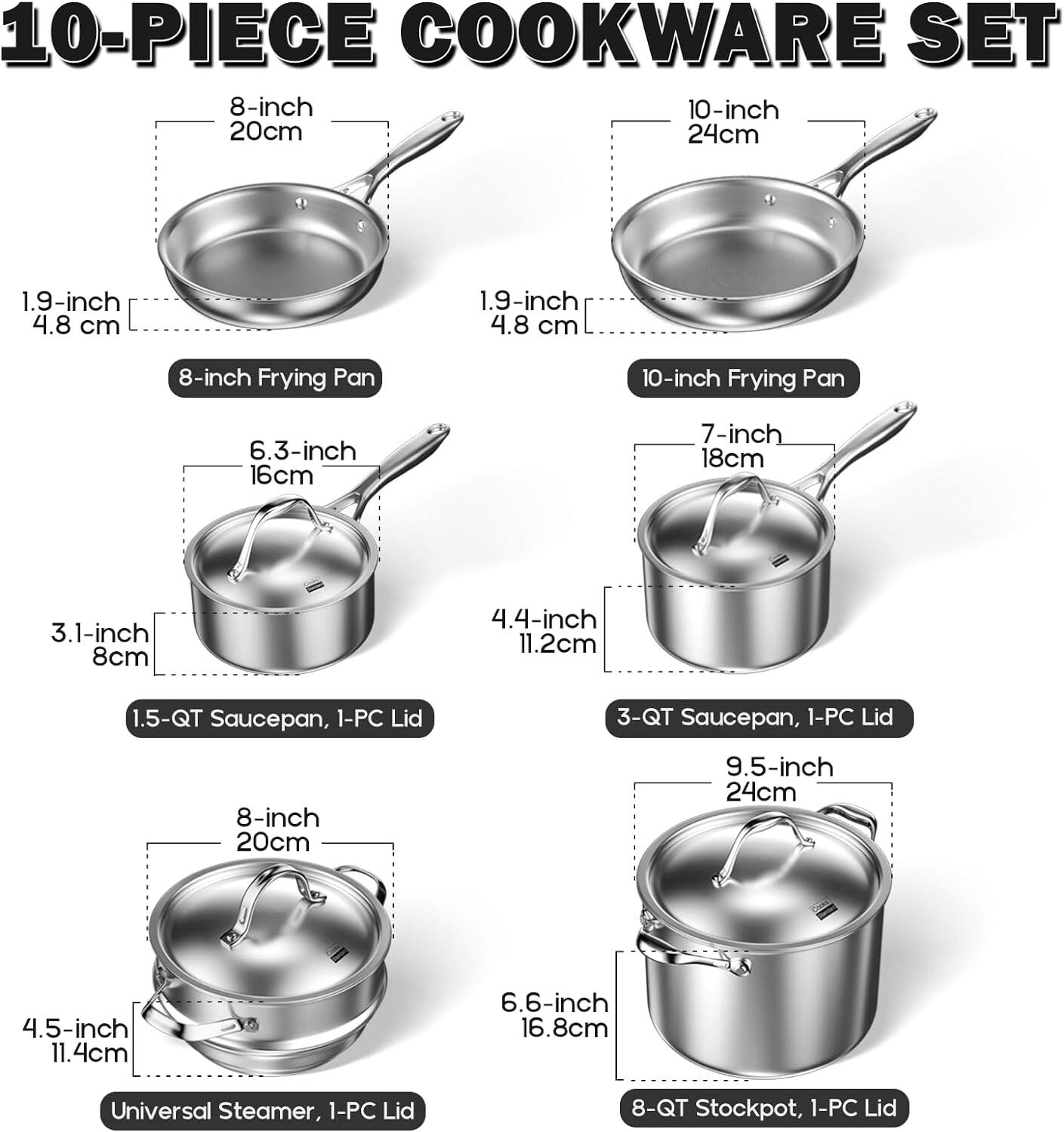 10-PIECE COOKWARE SET

- 8-inch Frying Pan (20cm, 1.9-inch / 4.8 cm)
- 10-inch Frying Pan (24cm, 1.9-inch / 4.8 cm)
- 1.5-QT Saucepan, 1-PC Lid (6.3-inch / 16cm, 3.1-inch / 8cm)
- 3-QT Saucepan, 1-PC Lid (7-inch / 18cm, 4.4-inch / 11.2cm)
- Universal Steamer, 1-PC Lid (8-inch / 20cm, 4.5-inch / 11.4cm)
- 8-QT Stockpot, 1-PC Lid (9.5-inch / 24cm, 6.6-inch / 16.8cm)