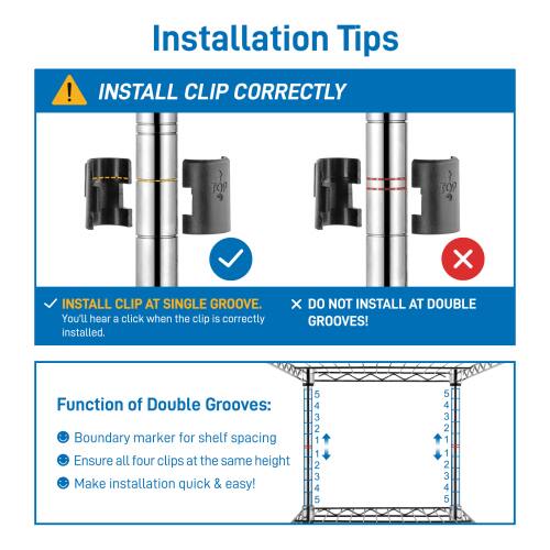 Installation Tips

INSTALL CLIP CORRECTLY

- INSTALL CLIP AT SINGLE GROOVE. You'll hear a click when the clip is correctly installed.
- DO NOT INSTALL AT DOUBLE GROOVES!

Function of Double Grooves:
- Boundary marker for shelf spacing
- Ensure all four clips at the same height
- Make installation quick & easy!