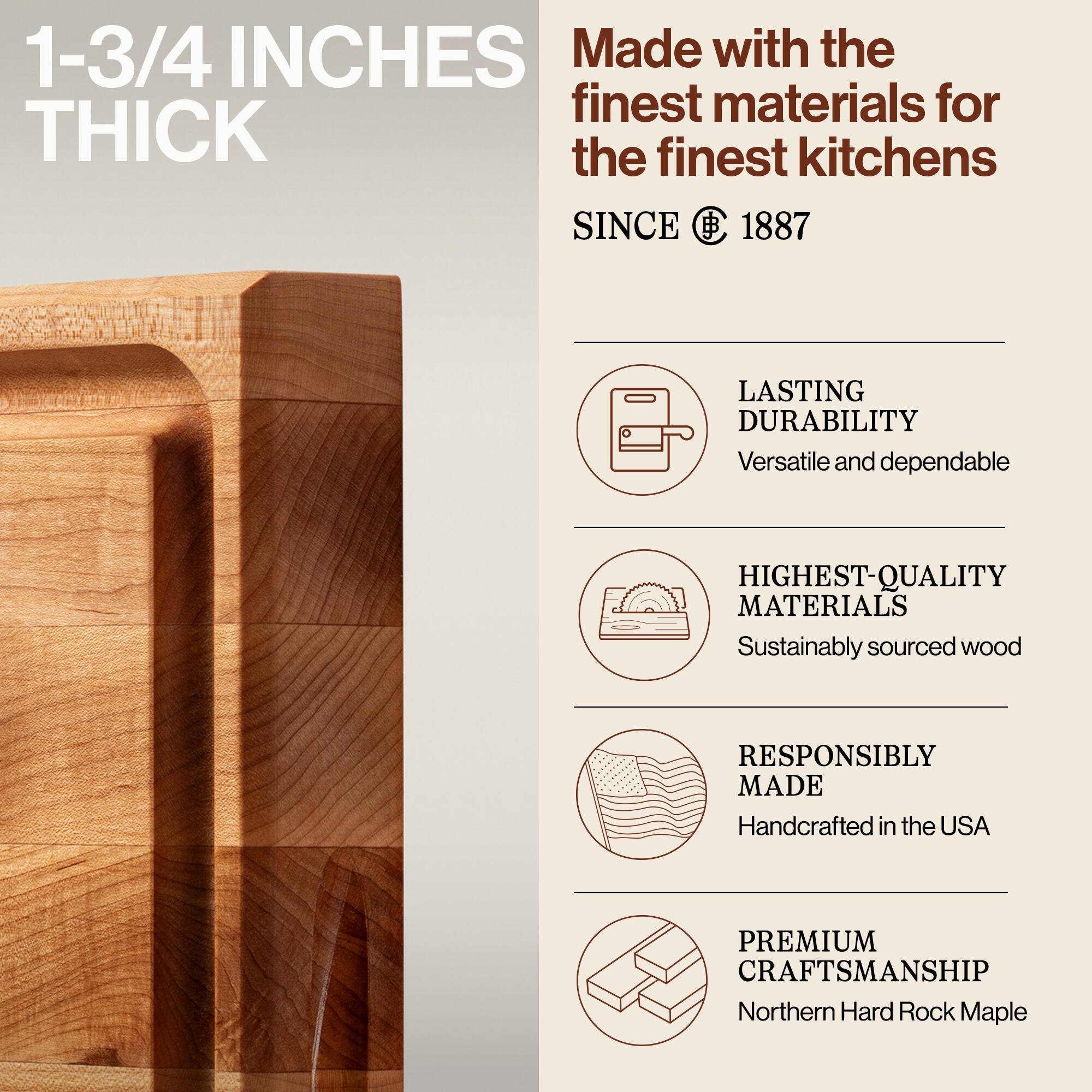1-3/4 INCHES THICK

Made with the finest materials for the finest kitchens SINCE 1887

- LASTING DURABILITY
  Versatile and dependable

- HIGHEST-QUALITY MATERIALS
  Sustainably sourced wood

- RESPONSIBLY MADE
  Handcrafted in the USA

- PREMIUM CRAFTSMANSHIP
  Northern Hard Rock Maple