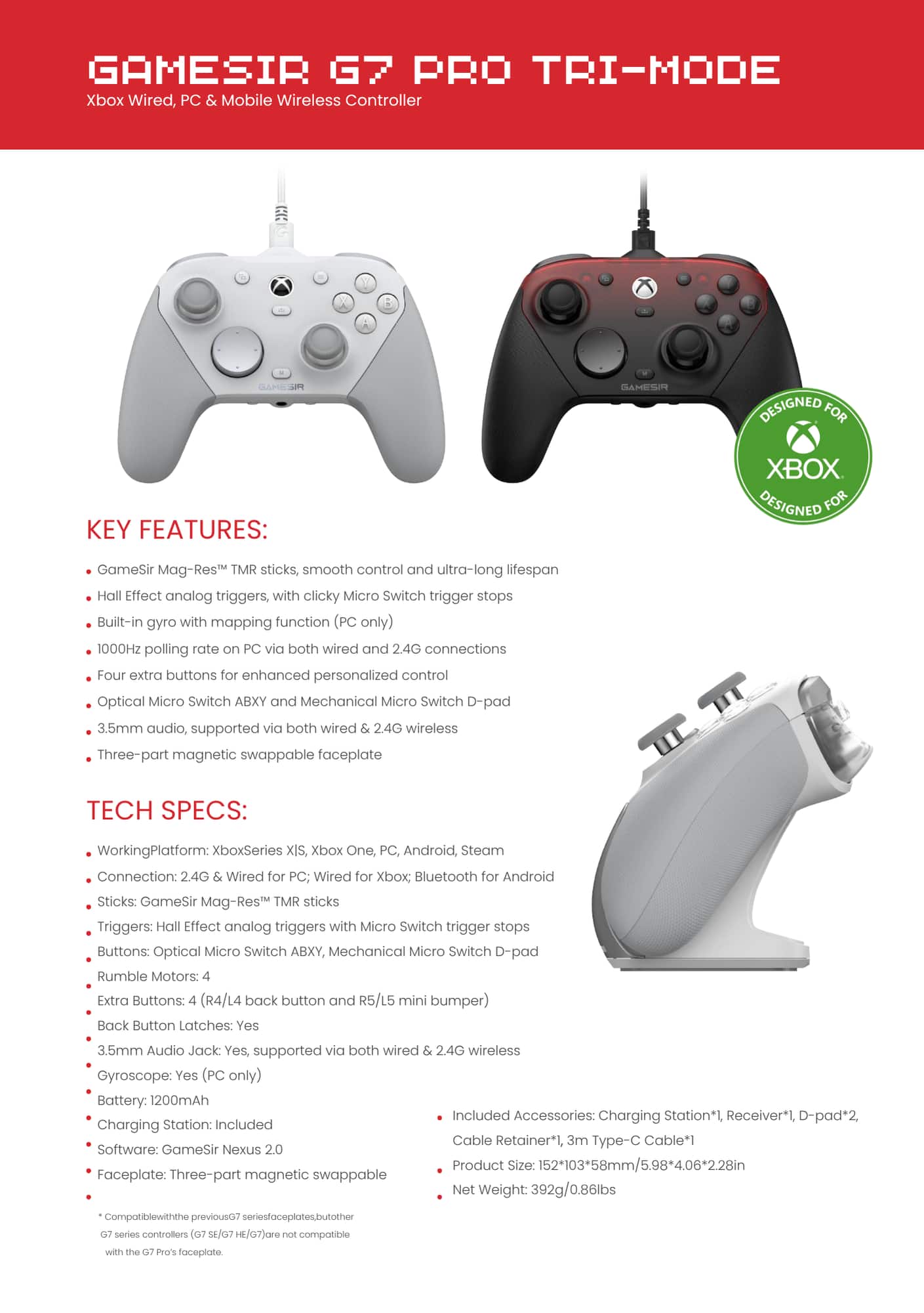 GAMESIR G7 PRO TRI-MODE Xbox Wired, PC Mobile Wireless Controller
Key Features:
- Designed for Xbox
- Designed for GameSir Mag-Res TMR sticks, smooth control and ultra-long lifespan
- Hall Effect analog triggers, with clicky Micro Switch trigger stops
- Built-in gyro with mapping function (PC only)
- 1000Hz polling rate on PC via both wired and 2.4G connections
- Four extra buttons for enhanced personalized control
- Optical Micro Switch ABXY and Mechanical Micro Switch D-pad
- 3.5mm audio, supported via both wired and 2.4G wireless
- Three-part magnetic swappable faceplate
Tech Specs:
- Working Platform: Xbox Series X, Xbox One, PC, Android, Steam
- Connection: 2.4G Wired for PC; Wired for Xbox
- Bluetooth for Android
- Sticks: GameSir Mag-Res TMR sticks
- Triggers: Hall Effect analog triggers with Micro Switch trigger stops
- Buttons: Optical Micro Switch ABXY, Mechanical Micro Switch D-pad
- Rumble Motors: Extra Buttons: (R4/L4 back button and R5/L5 mini bumper)