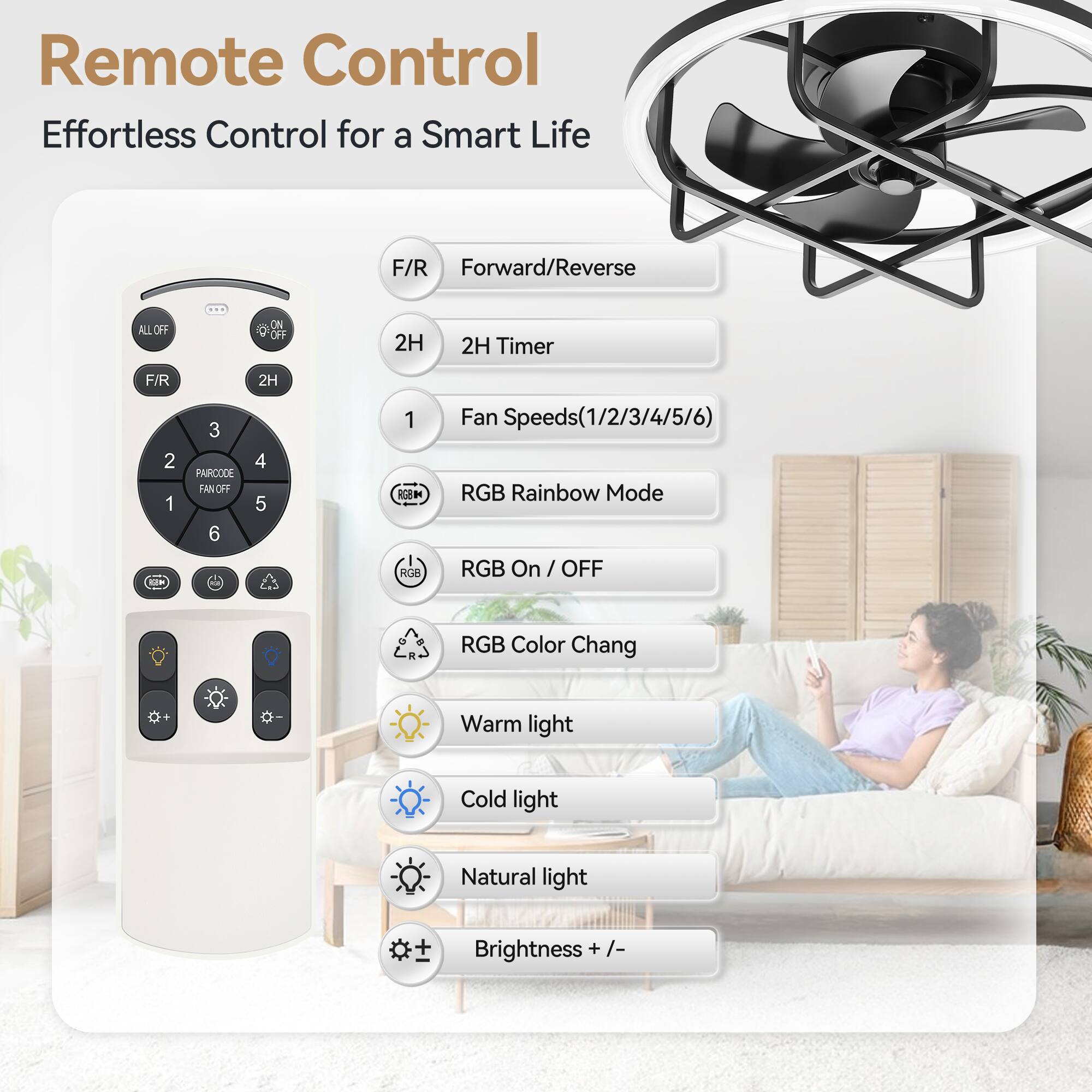 Remote Control  
Effortless Control for a Smart Life

- F/R: Forward/Reverse
- 2H: 2H Timer
- Fan Speeds (1/2/3/4/5/6)
- RGB Rainbow Mode
- RGB On / OFF
- RGB Color Change
- Warm light
- Cold light
- Natural light
- Brightness +/-

All Off  
On  
F/R  
2H  
2H Timer  
1  
2  
3  
4  
5  
6  
Paircode  
Fan Off  
RGB On / OFF  
RGB Color Chang  
Warm light  
Cold light  
Natural light  
Brightness +/-

