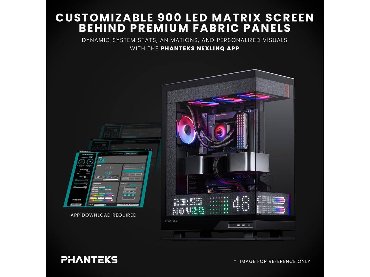 CUSTOMIZABLE 900 LED MATRIX SCREEN BEHIND PREMIUM FABRIC PANELS  
DYNAMIC SYSTEM STATS, ANIMATIONS, AND PERSONALIZED VISUALS WITH THE PHANTEKS NEXLINQ APP  
TCO 10:40  
APP DOWNLOAD REQUIRED  
23:59 NOV 2023  
PHANTEKS  
IMAGE FOR REFERENCE ONLY