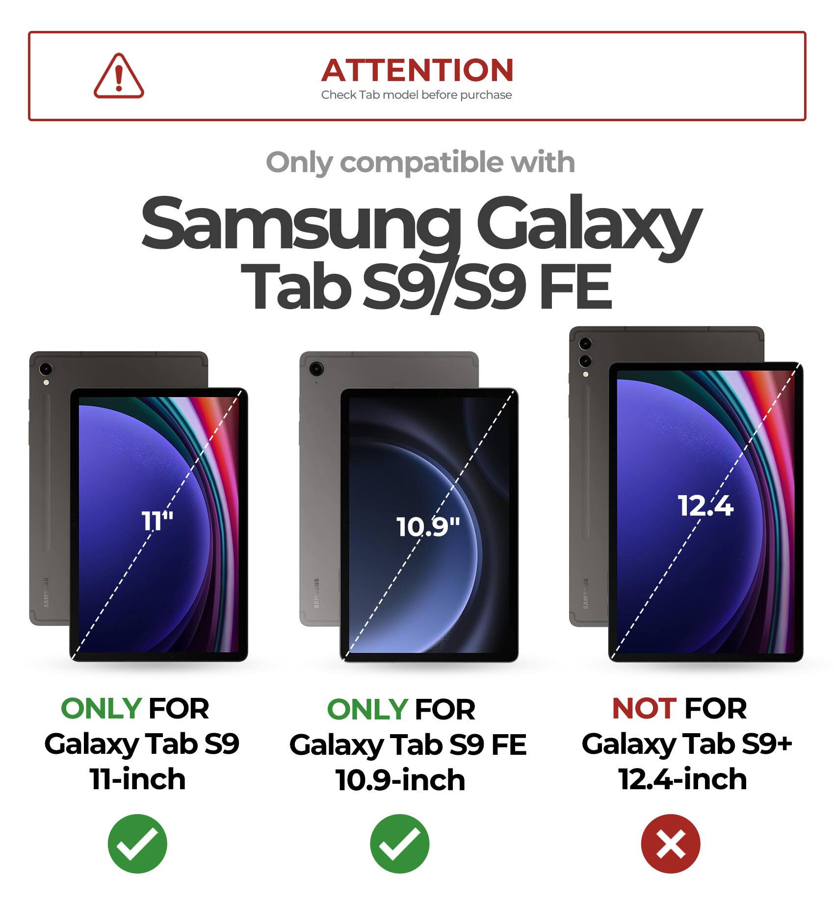 ! ATTENTION  
Check Tab model before purchase  
Only compatible with Samsung Galaxy Tab S9/S9 FE  

11"  
ONLY FOR Galaxy Tab S9 11-inch  

10.9"  
ONLY FOR Galaxy Tab S9 FE 10.9-inch  

12.4"  
NOT FOR Galaxy Tab S9+ 12.4-inch