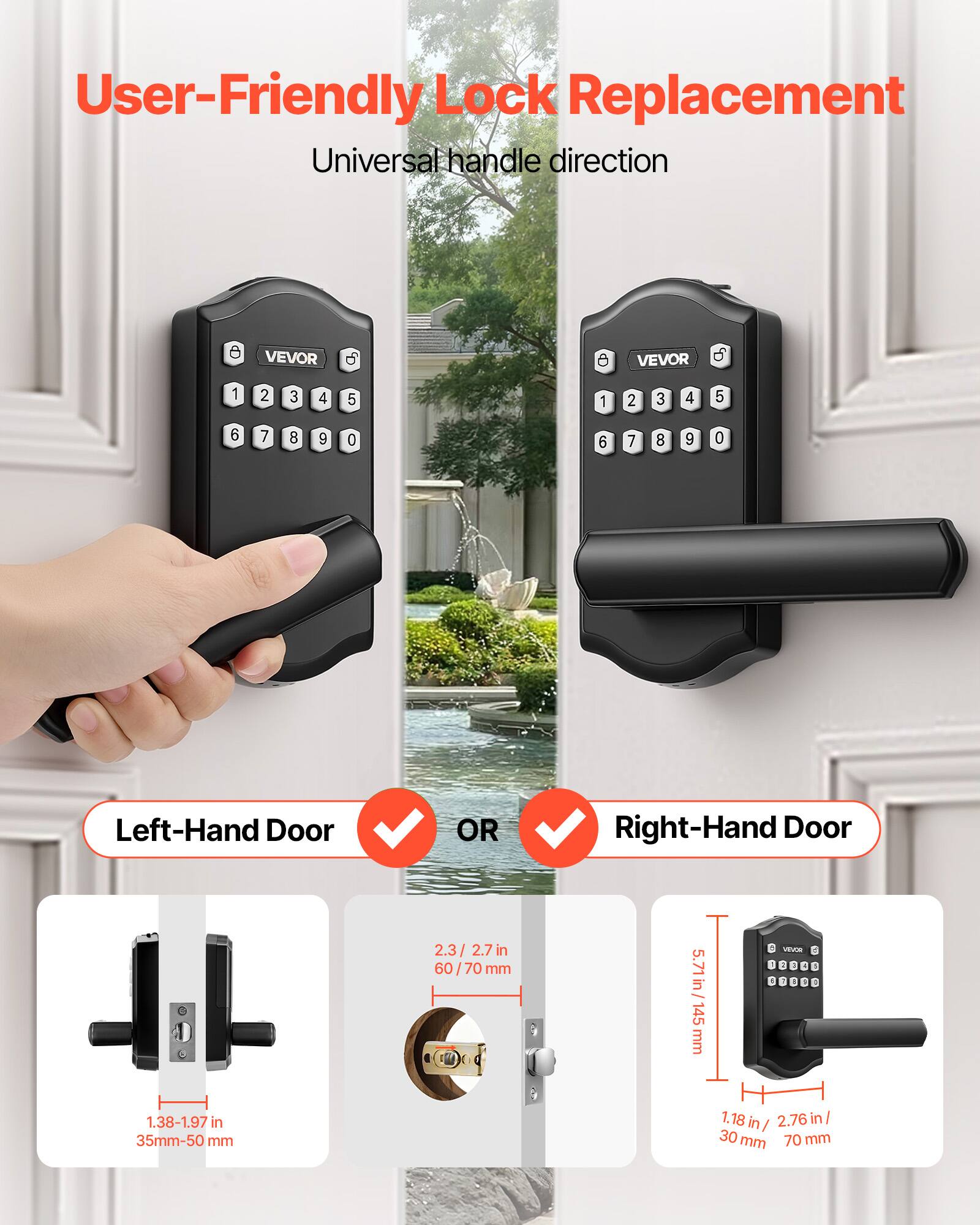 User-Friendly Lock Replacement  
Universal handle direction  

VEVOR  

Left-Hand Door OR Right-Hand Door  

2.3/2.7 in (60/70 mm)  
5.71 in (145 mm)  
1.38-1.97 in (35 mm-50 mm)  
1.18 in (30 mm)  
70 mm
