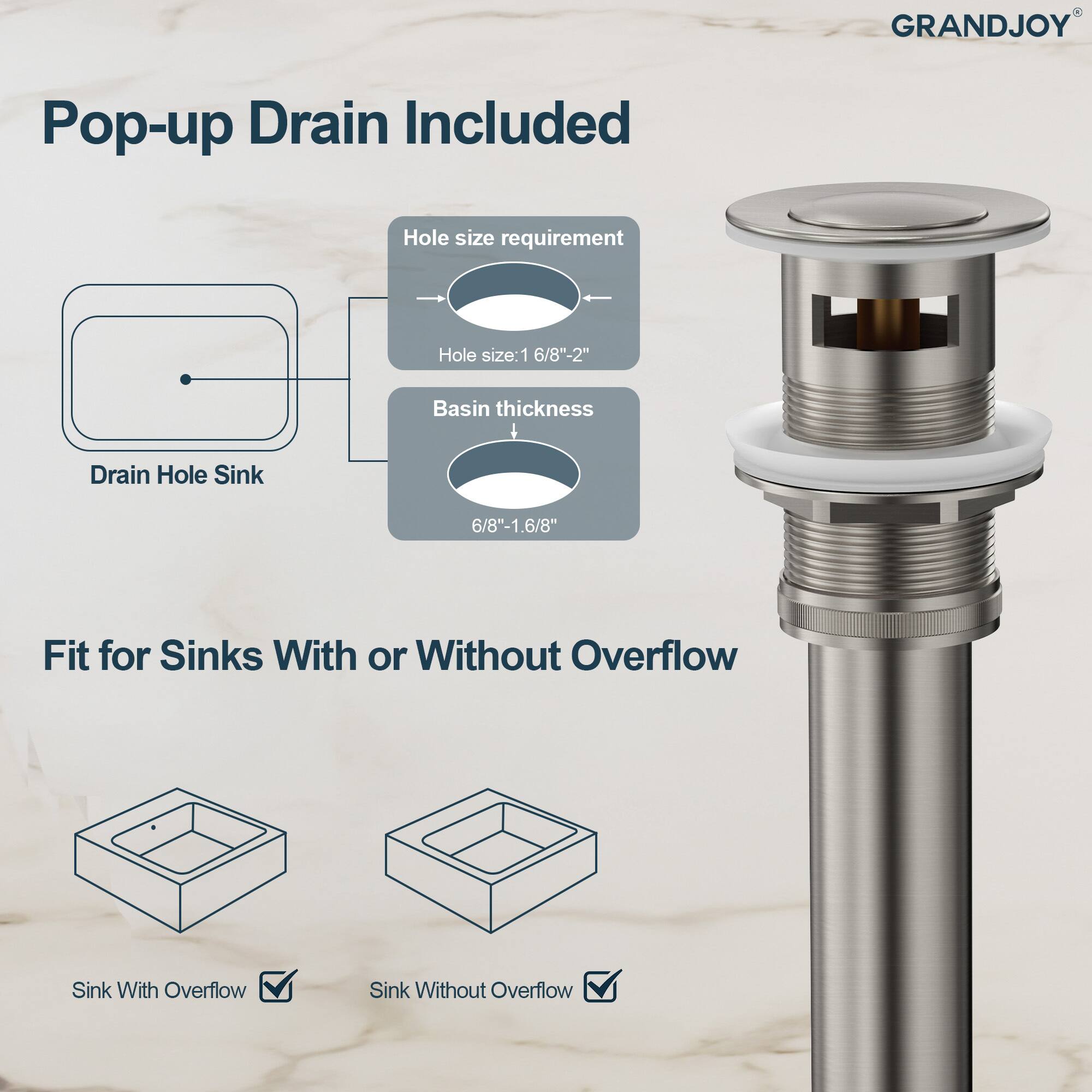 GRANDJOY Pop-up Drain Included

Hole size requirement  
Hole size: 1 6/8" - 2"

Basin thickness  
6/8" - 1.6/8"

Fit for Sinks With or Without Overflow  
Sink With Overflow  
Sink Without Overflow