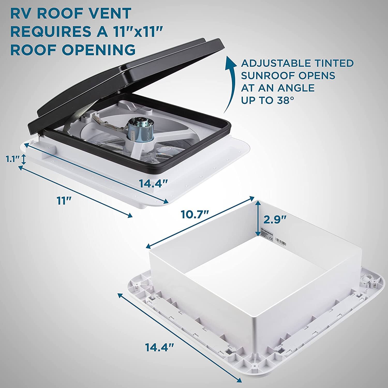 RV Roof Vent Requires a 11"x11" Roof Opening

Adjustable Tinted Sunroof Opens at an Angle Up to 38°

1.1"  
11"  
14.4"  
10.7"  
2.9"  
14.4"