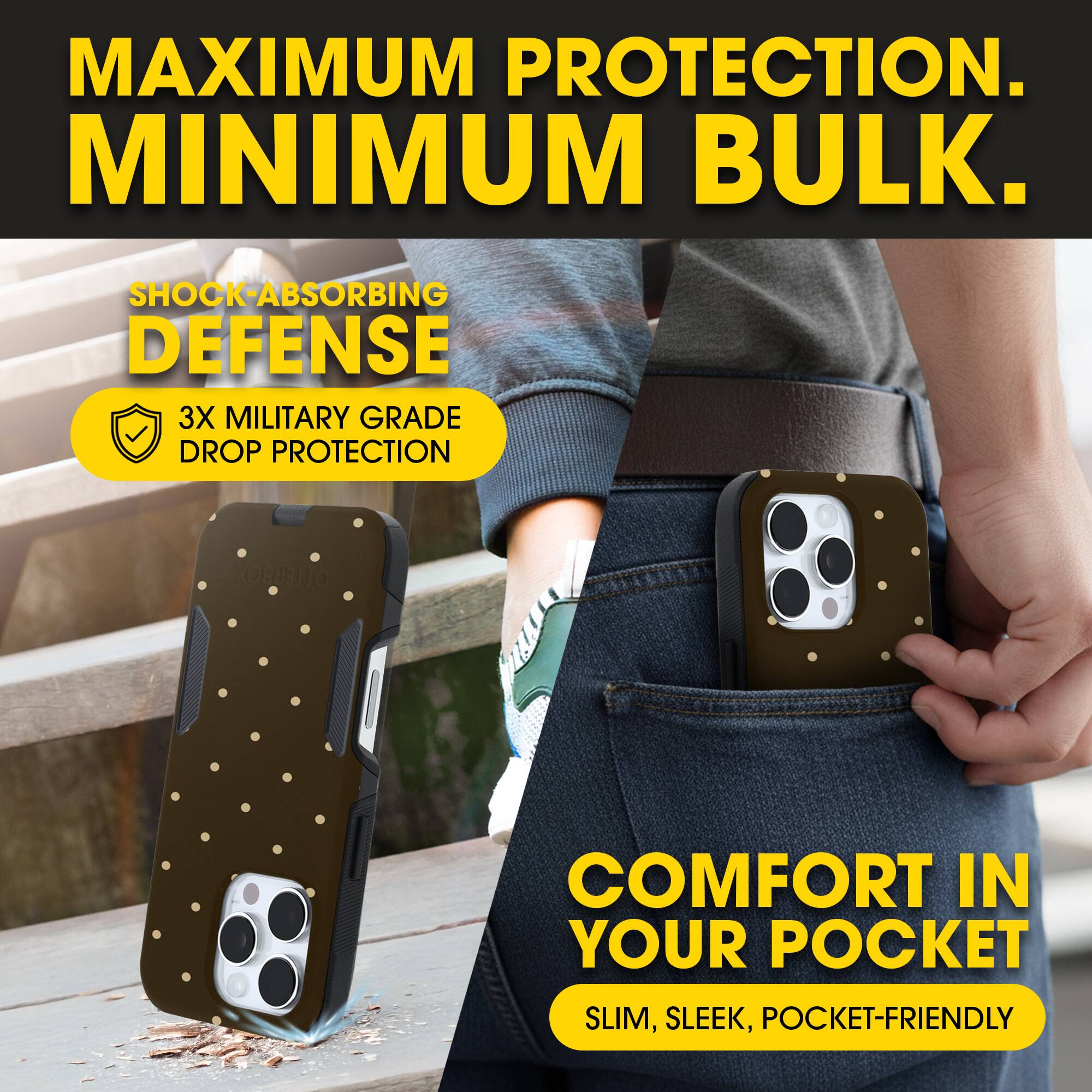 MAXIMUM PROTECTION.  
MINIMUM BULK.

SHOCK-ABSORBING DEFENSE  
3X MILITARY GRADE DROP PROTECTION

COMFORT IN YOUR POCKET  
SLIM, SLEEK, POCKET-FRIENDLY