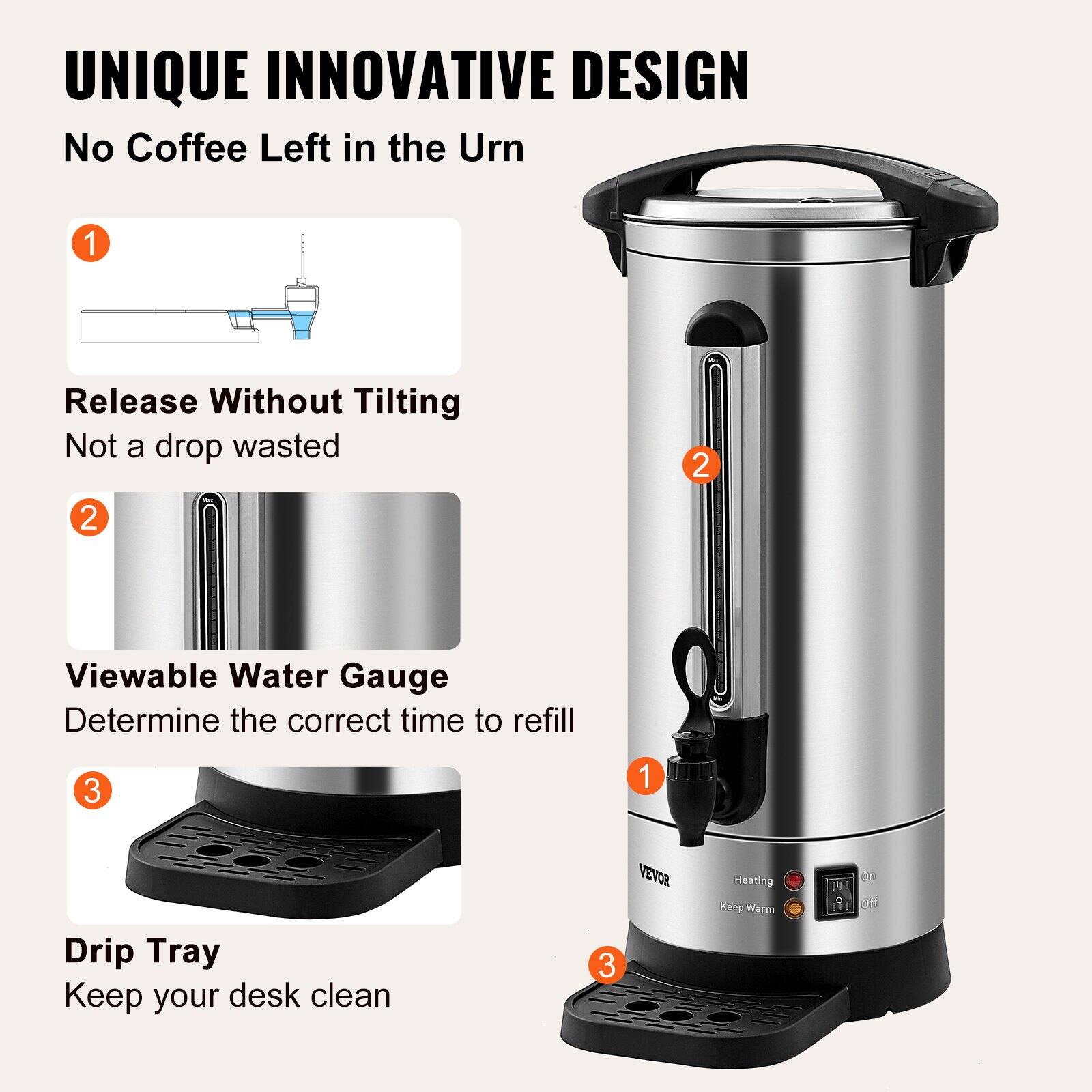 UNIQUE INNOVATIVE DESIGN  
No Coffee Left in the Urn  

1. Release Without Tilting  
   Not a drop wasted  

2. Viewable Water Gauge  
   Determine the correct time to refill  

3. Drip Tray  
   Keep your desk clean  

VEVOR  
Heating  
Keep Warm  
On  
Off