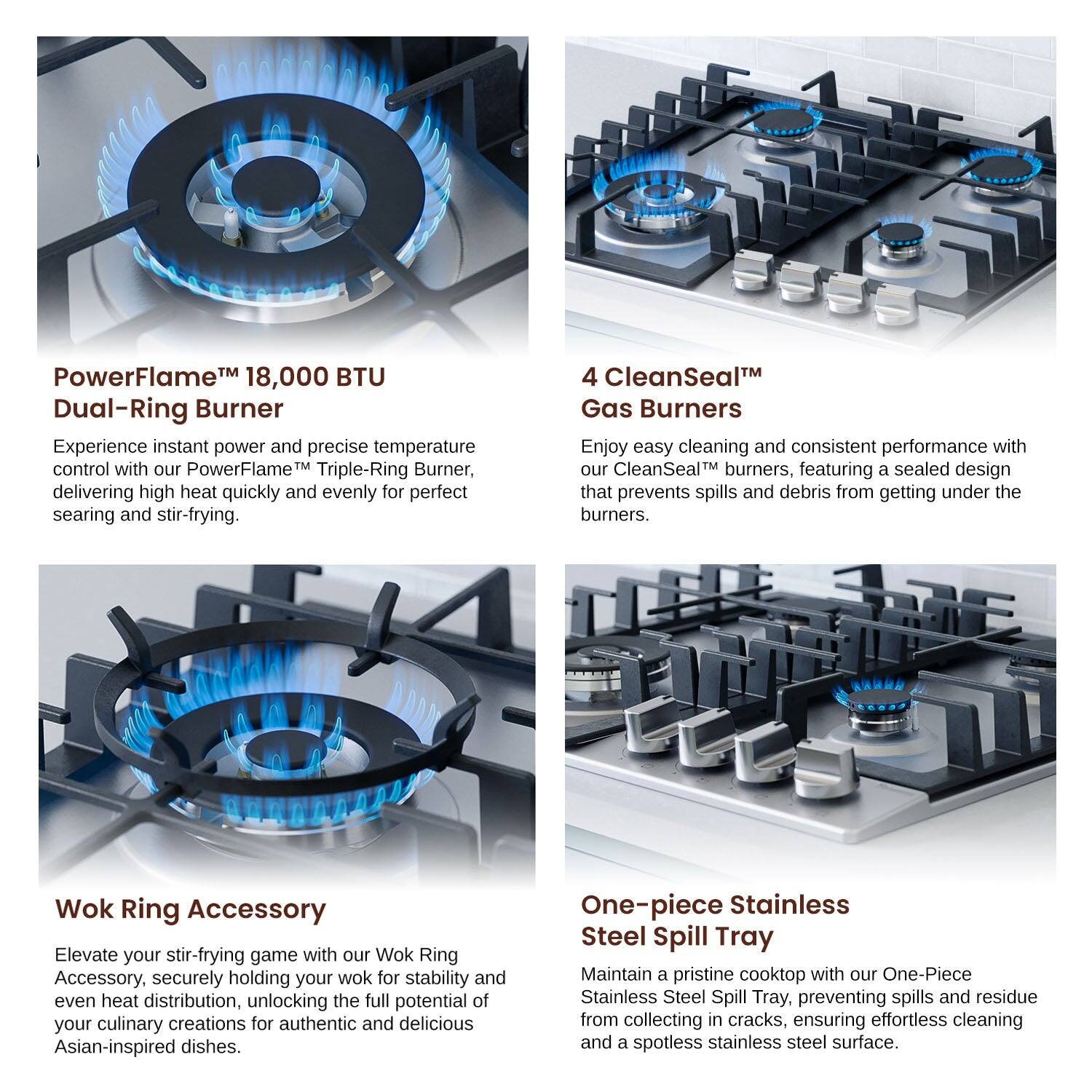 PowerFlame™ 18,000 BTU Dual-Ring Burner

4 CleanSeal™ Gas Burners

Wok Ring Accessory

One-piece Stainless Steel Spill Tray