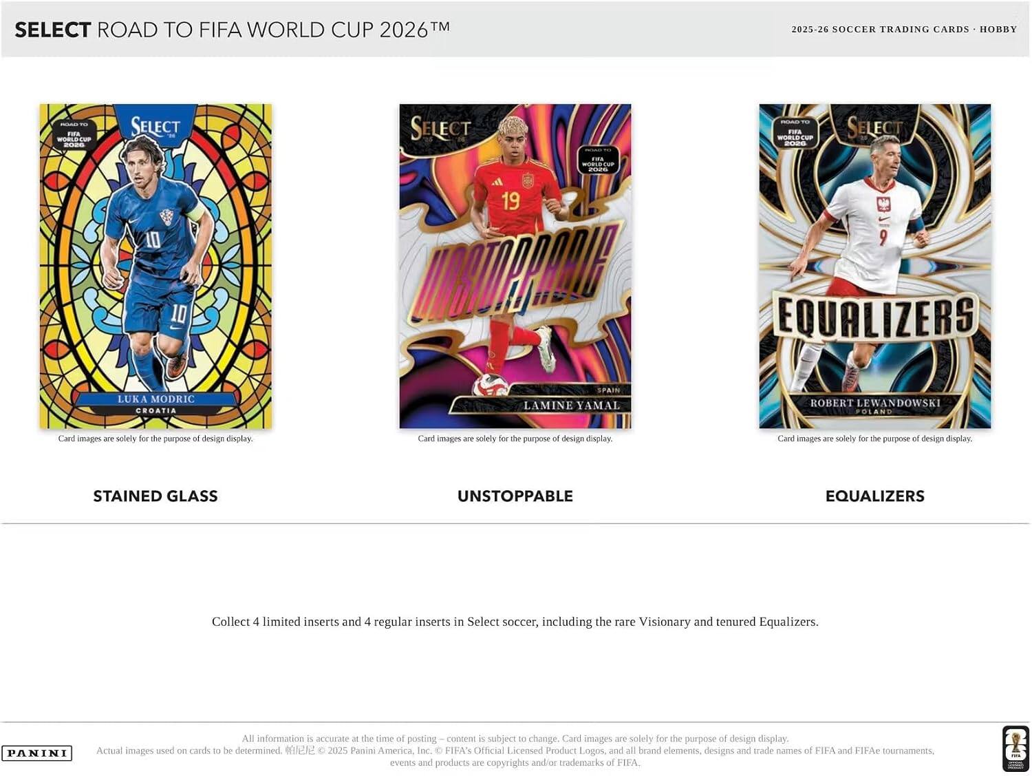 SELECT ROAD TO FIFA WORLD CUP 2026™

2025-26 SOCCER TRADING CARDS • HOBBY

SELECT ROAD TO FIFA WORLD CUP 2026™

SELECT
FIFA WORLD CUP 2026™

SELECT
10
LUKA MODRIC
CROATIA

SELECT
19
LAMINE YAMAL
SPAIN

SELECT
9
ROBERT LEWANDOWSKI
POLAND

Card images are solely for the purpose of design display.

STAINED GLASS
UNSTOPPABLE
EQUALIZERS

Collect 4 limited inserts and 4 regular inserts in Select soccer, including the rare Visionary and tenured Equalizers.

PANINI

All information is accurate at the time of posting – content is subject to change. Card images are solely for the purpose of design display. Actual images used on cards to be determined. 2025 Panini America, Inc. FIFA's Official Licensed Product Logos, and all brand elements, designs and trade names of FIFA and FIFAe tournaments, events and products are copyrights and/or trademarks of FIFA.