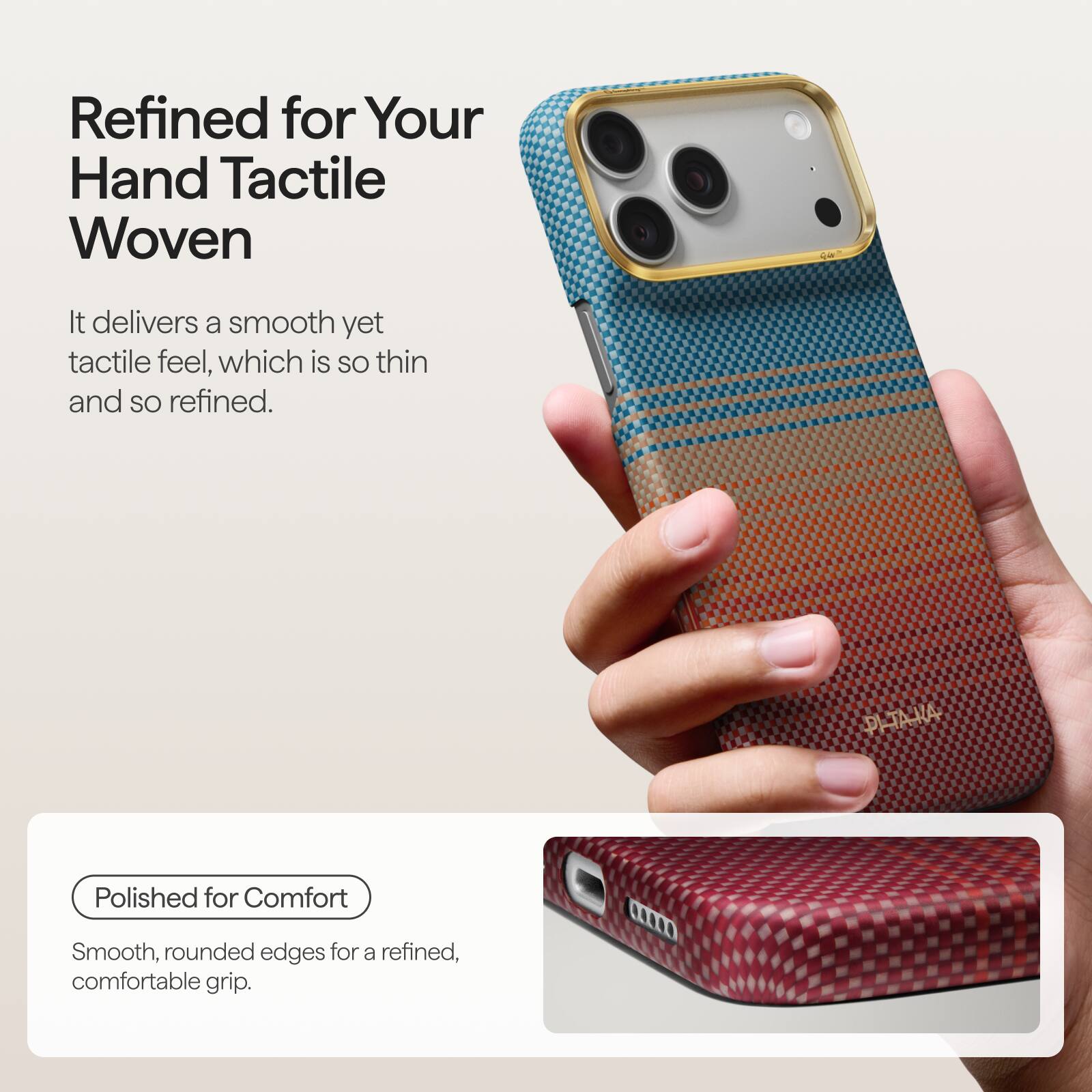 Refined for Your Hand Tactile Woven

It delivers a smooth yet tactile feel, which is so thin and so refined.

Polished for Comfort

Smooth, rounded edges for a refined, comfortable grip.