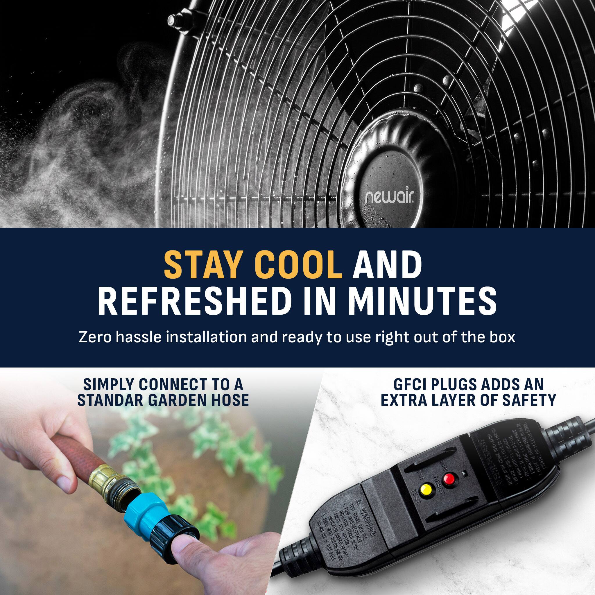 newair.

STAY COOL AND REFRESHED IN MINUTES
Zero hassle installation and ready to use right out of the box

SIMPLY CONNECT TO A STANDARD GARDEN HOSE

GFCI PLUGS ADDS AN EXTRA LAYER OF SAFETY