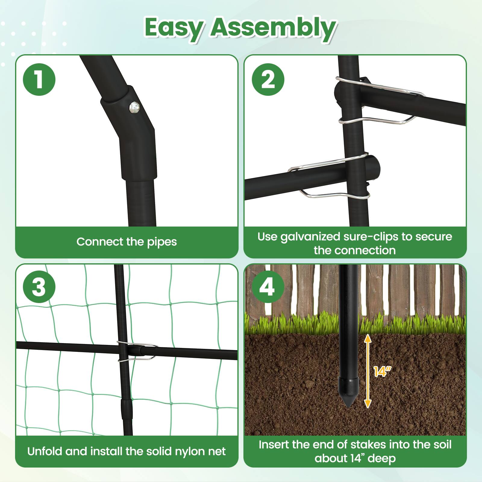 Easy Assembly

1. Connect the pipes
2. Use galvanized sure-clips to secure the connection
3. Unfold and install the solid nylon net
4. Insert the end of stakes into the soil about 14" deep