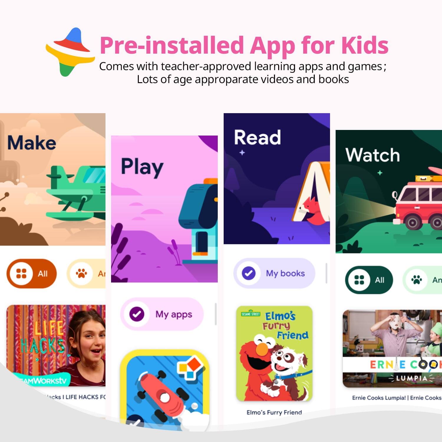 Pre-installed App for Kids
Comes with teacher-approved learning apps and games;
Lots of age appropriate videos and books
Make
Play
Read
Watch
All
My books
My apps
LIFE HACKS
AMWORKStV
Hacks I LIFE HACKS FC
Elmo's Furry Friend
ERNIE COOKS LUMPIA
Ernie Cooks Lumpia! | Ernie Cooks
