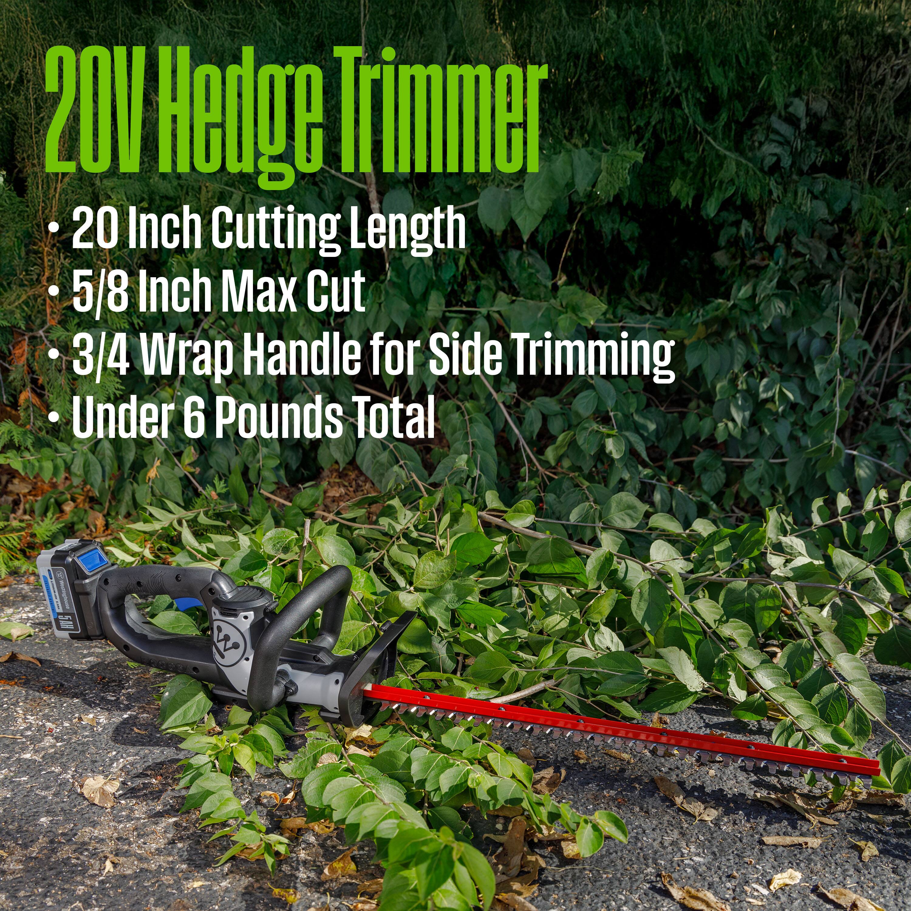 20V Hedge Trimmer  
- 20 Inch Cutting Length  
- 5/8 Inch Max Cut  
- 3/4 Wrap Handle for Side Trimming  
- Under 6 Pounds Total