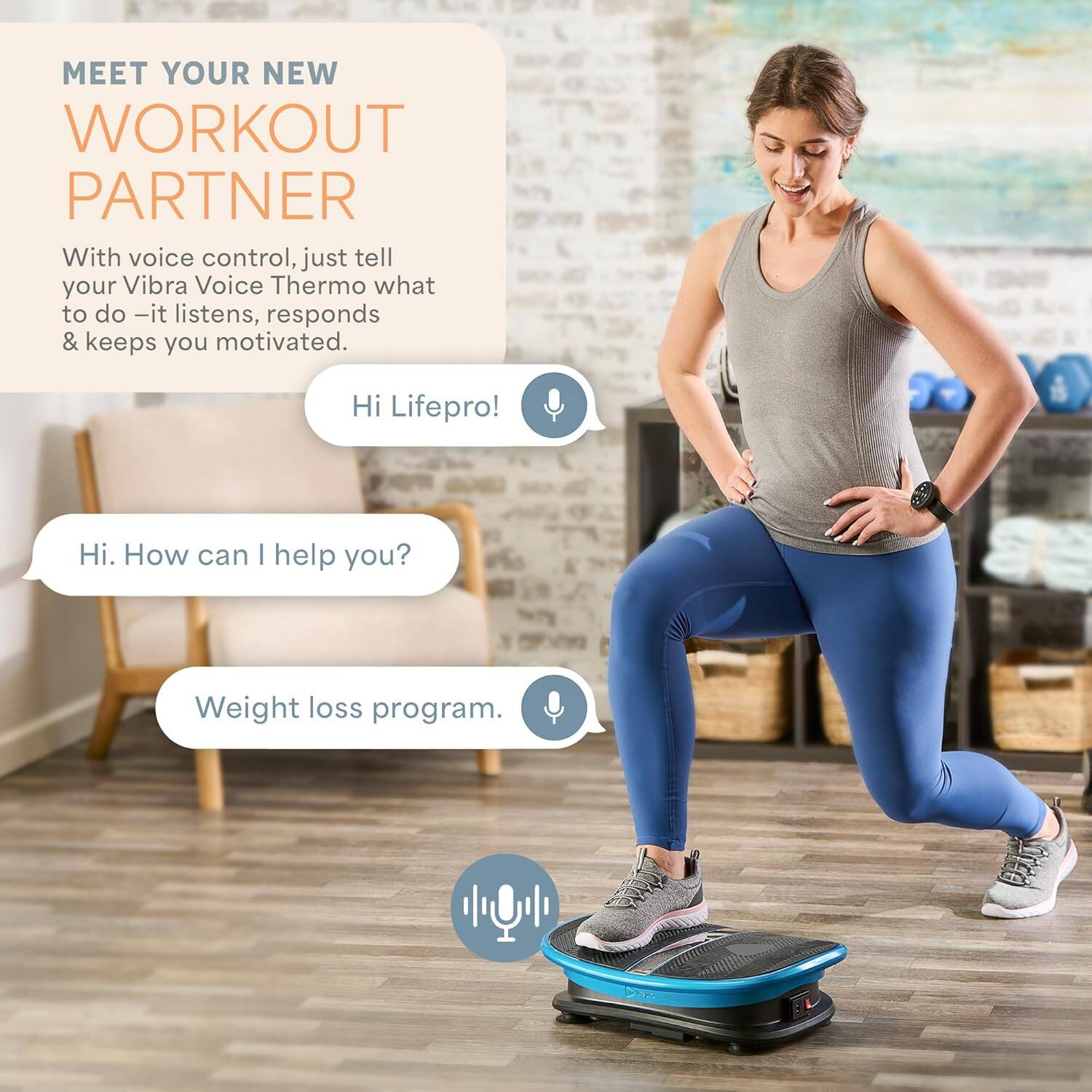 MEET YOUR NEW WORKOUT PARTNER

With voice control, just tell your Vibra Voice Thermo what to do - it listens, responds & keeps you motivated.

Hi Lifepro!

Hi. How can I help you?

Weight loss program.