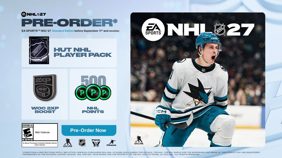 EA NHL 27 Pre-Order* EA SPORTS™ NHL 27 before 11th and receive: EA NHL 27 Standard Edition September 27 HUT NHL PLAYER PACK 2XP 500 P P P WOC 2XP BOOST NHL POINTS CCM EVERYONE 11+ Mild Violence Pre-Order Now ESRB in-Game Purchases includes random items) Users interact NHLPA NHL PWHL NHL PWHLPA NHLPA CONDITIONS & RESTRICTIONS APPLY. SEE HTTPS://WWW.EA.COM/GAMES/NHL/NHL-27/GAME-DISCLAIMERS 27/GAME DISCLAIMERS FOR DETAILS. THE NHL. THE NHL SHIELD AND THE WORDMARK AND IMAGE OF THE STANLEY CUP ARE REGISTERED TRADEMARKS OF THE NATIONAL HOCKEY LEAGUE. NHL AND NHL TEAM MARKS ARE THE PROPERTY OF THE NHL AND ITS TEAMS. (C) 2026 NHL ALL RIGHTS RESERVED.