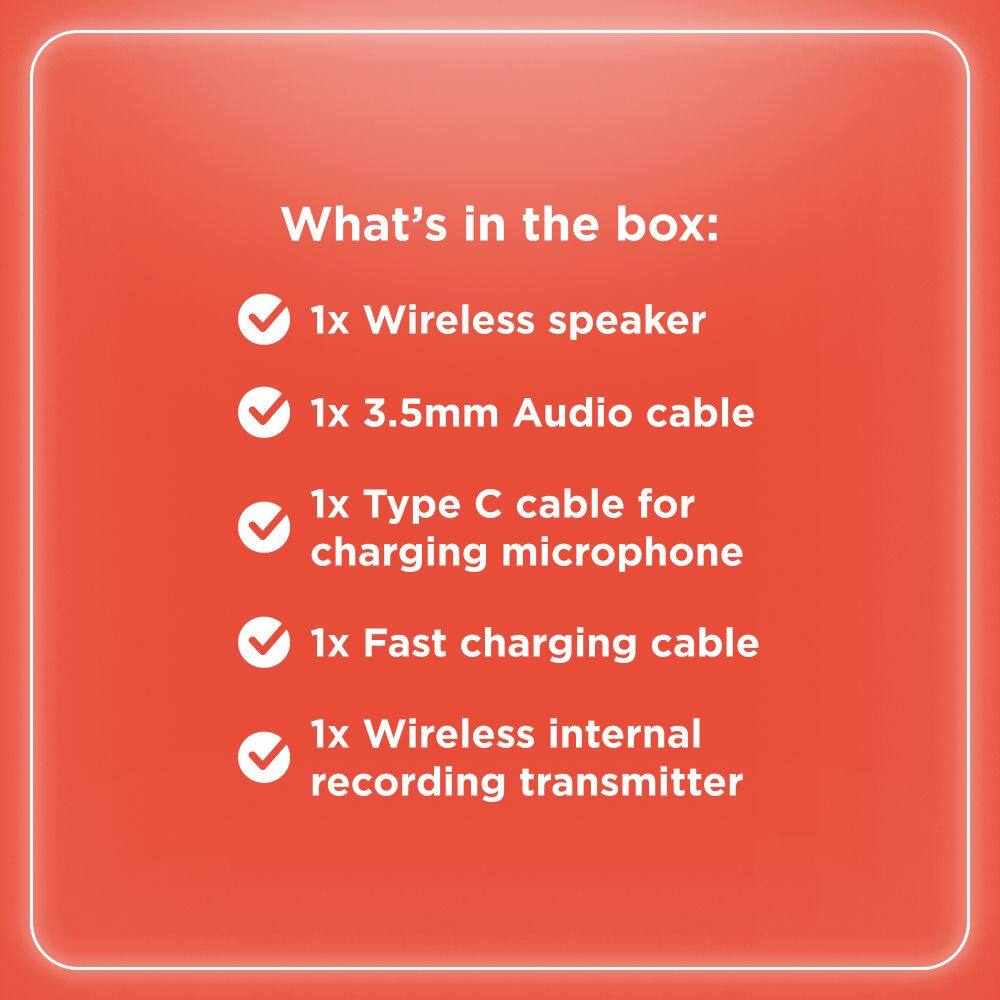 What's in the box:

- 1x Wireless speaker
- 1x 3.5mm Audio cable
- 1x Type C cable for charging microphone
- 1x Fast charging cable
- 1x Wireless internal recording transmitter