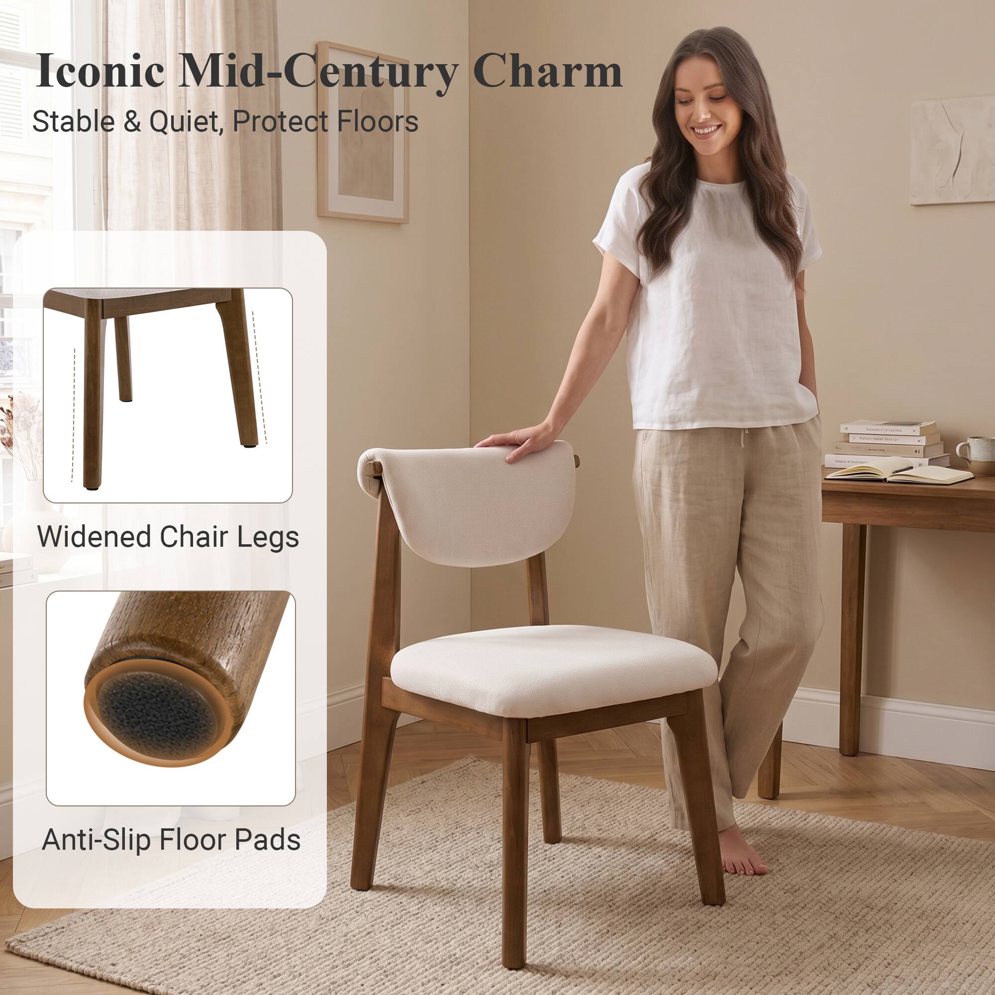 Iconic Mid-Century Charm  
Stable & Quiet, Protect Floors  
Widened Chair Legs  
Anti-Slip Floor Pads