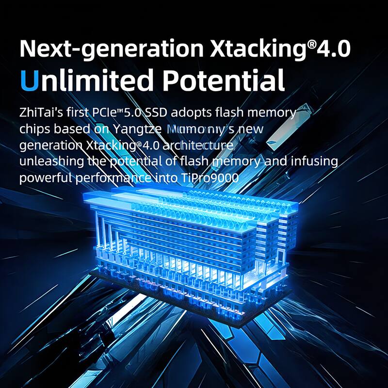 Next-generation Xtacking®4.0  
Unlimited Potential  

ZhiTai's first PCIe™5.0 SSD adopts flash memory chips based on Yangtze Memory's new generation Xtacking®4.0 architecture, unleashing the potential of flash memory and infusing powerful performance into TiPro9000.