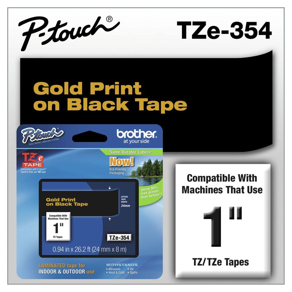 P-touch  
TZe-354  

Gold Print on Black Tape  

Compatible with Machines That Use 1" TZ/TZe Tapes  

Gold Print on Black Tape  
0.94 in x 26.2 ft (24 mm x 8 m)  

LAMINATED tape for INDOOR & OUTDOOR use  
WITHSTANDS  
- Abrasion  
- UV  
- Heat & Cold  
- Spills  

Same Durable Labels!  
Now!  
Eco-Friendly Packaging  
Using 80% less plastic than before*  

Compatible With Machines That Use 1" TZ/TZe Tapes  

*Actual tape width 24mm