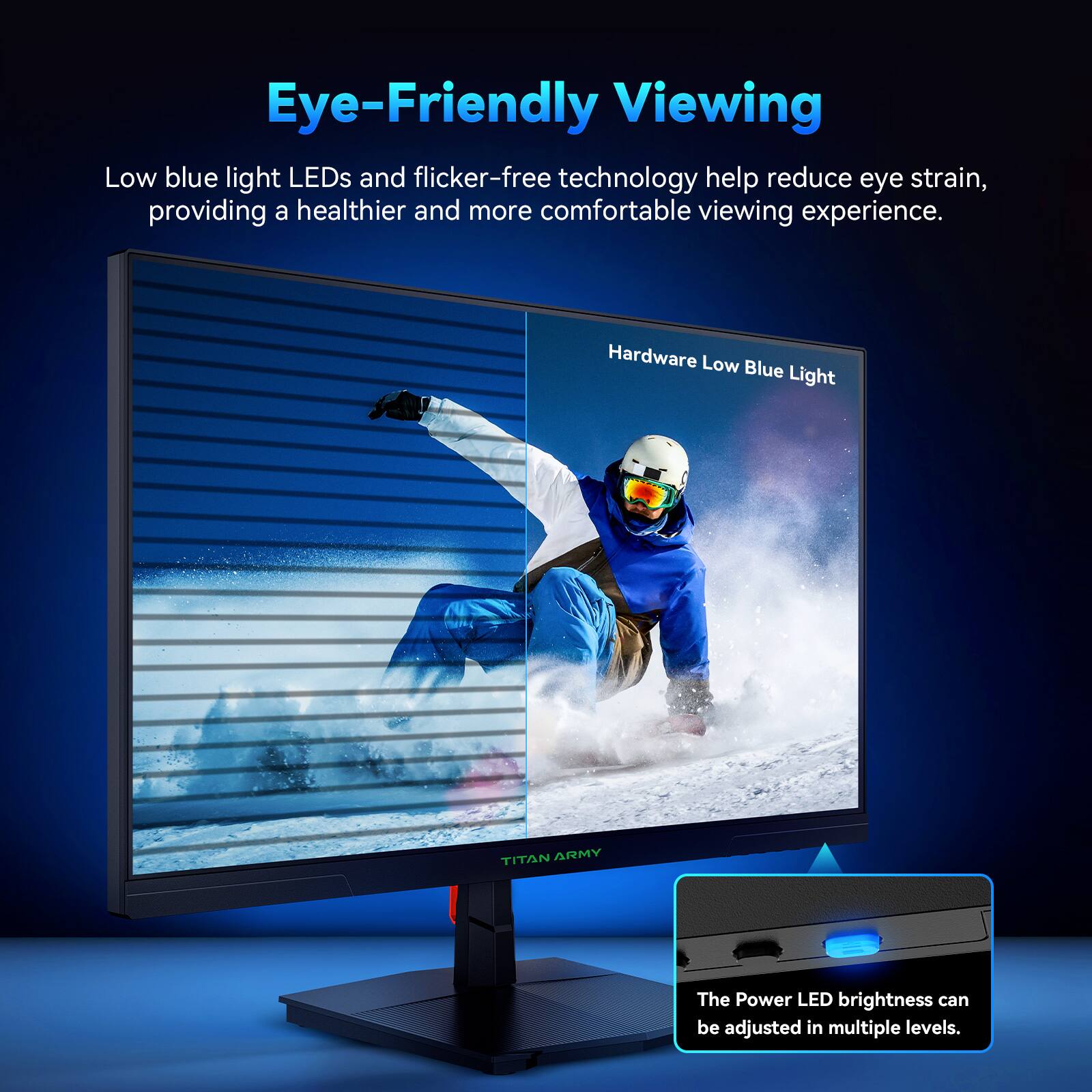 Eye-Friendly Viewing

Low blue light LEDs and flicker-free technology help reduce eye strain, providing a healthier and more comfortable viewing experience.

Hardware Low Blue Light

The Power LED brightness can be adjusted in multiple levels.