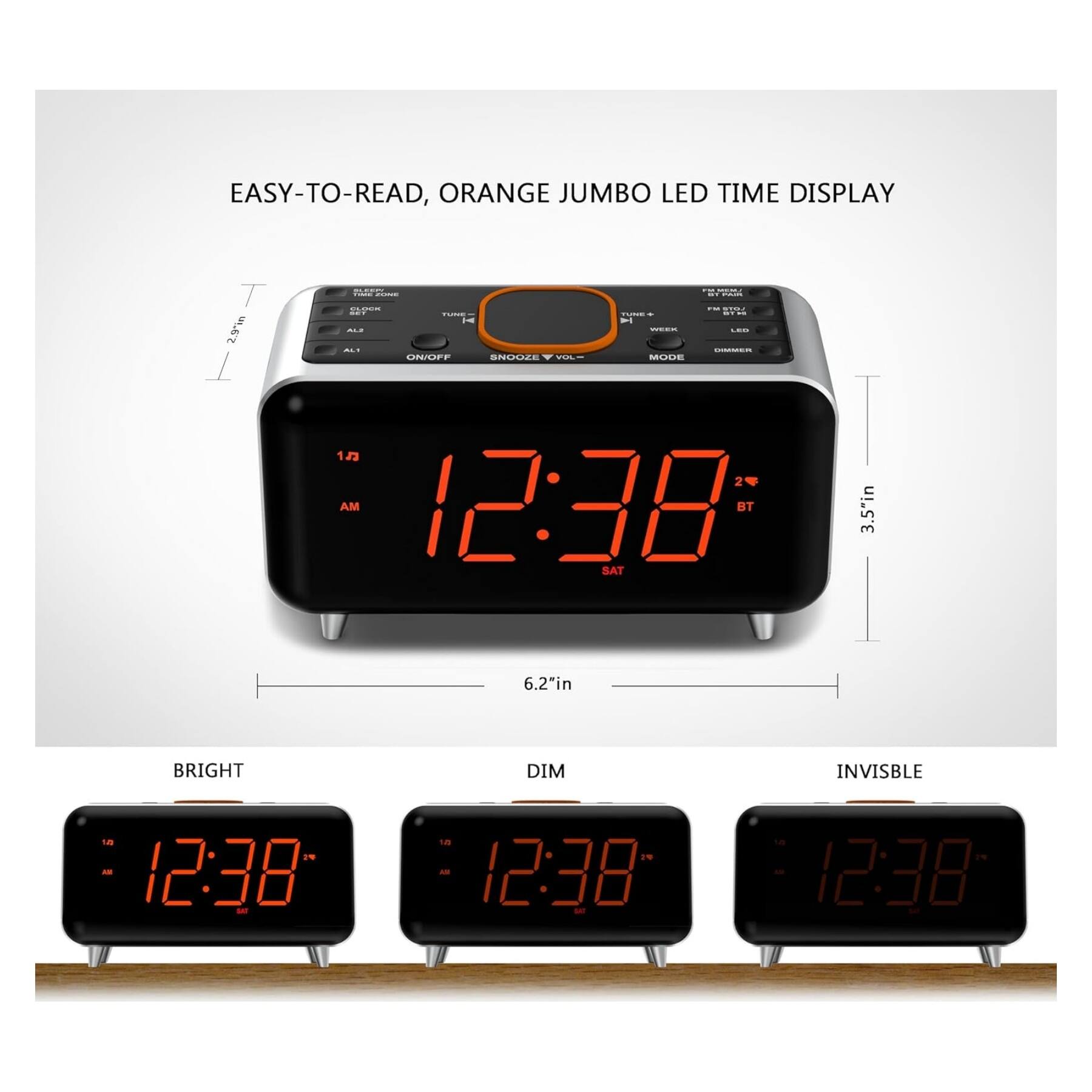 EASY-TO-READ, ORANGE JUMBO LED TIME DISPLAY

- 2.9m
- 3.5" in
- 6.2" in

MODE: 12 24

BRIGHT DIM INVISIBLE

12:38 AM SAT

BT

ALARM SNOOZE ON/OFF

TUNER FM/AM

VOL

WEEK

LED

DIMMER