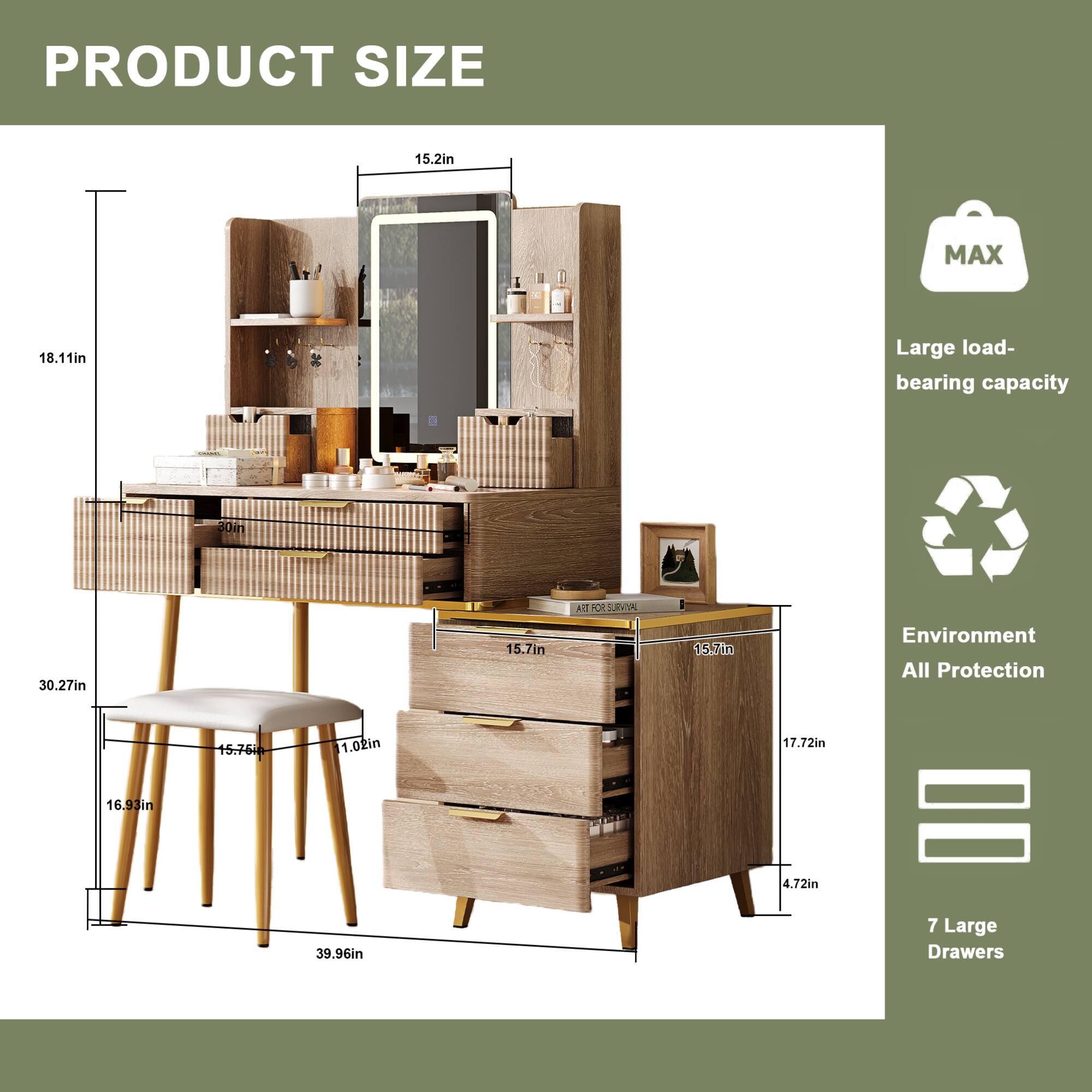 PRODUCT SIZE

- Width: 30.27in
- Depth: 18.11in
- Height: 30in
- Mirror Height: 15.2in
- Mirror Width: 15.7in
- Drawer Height: 4.72in
- Drawer Width: 15.7in
- Drawer Depth: 17.72in
- Stool Height: 15.76in
- Stool Width: 15.75in
- Stool Depth: 11.02in
- Total Height: 39.96in

MAX
- Large load-bearing capacity

Environment All Protection

7 Large Drawers
