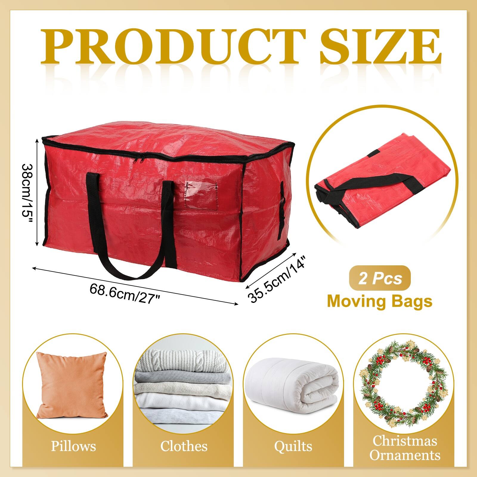 PRODUCT SIZE

EkODT BIND

38cm/15" 68.6cm/27" 35.5cm/14"

2 Pcs

Moving Bags

Pillows Clothes Quilts Christmas Ornaments