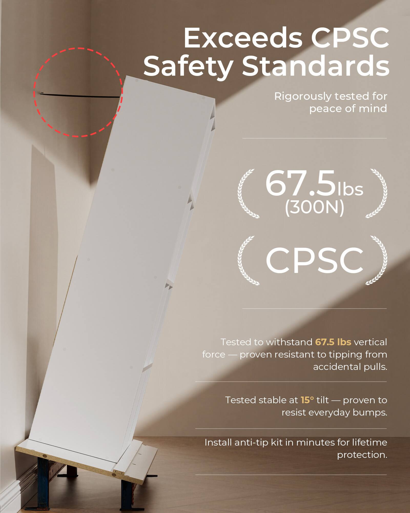 Exceeds CPSC Safety Standards  
Rigorously tested for peace of mind  

67.5 lbs (300N)  
CPSC  

Tested to withstand 67.5 lbs vertical force — proven resistant to tipping from accidental pulls.  
Tested stable at 15° tilt — proven to resist everyday bumps.  
Install anti-tip kit in minutes for lifetime protection.