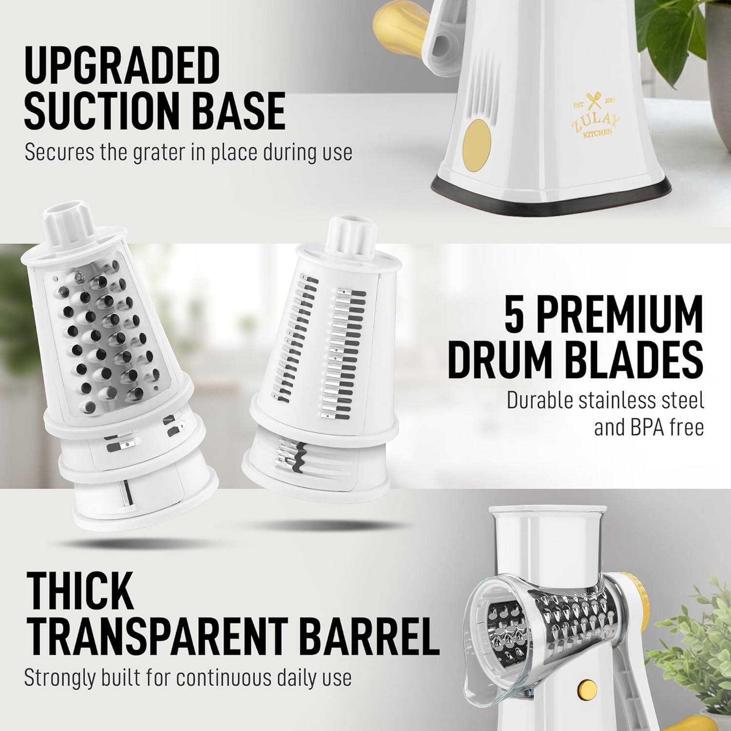 UPGRADED SUCTION BASE  
Secures the grater in place during use  

EST ZULAY KITCHEN  

5 PREMIUM DRUM BLADES  
Durable stainless steel and BPA free  

THICK TRANSPARENT BARREL  
Strongly built for continuous daily use