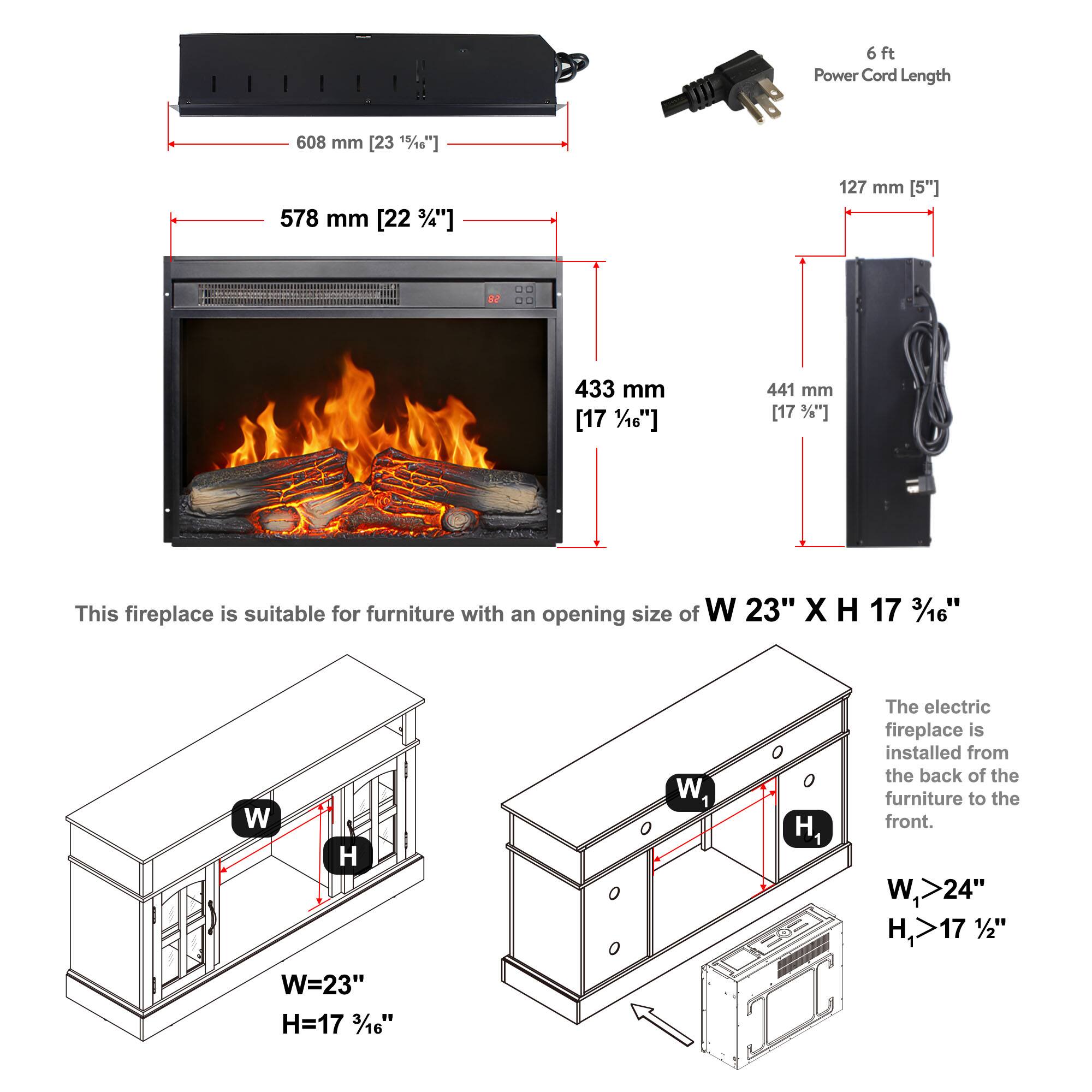 6 ft Power Cord Length  
608 mm [23 1/8"]  
578 mm [22 3/4"]  
127 mm [5"]  
433 mm [17 1/16"]  
441 mm [17 3/8"]  

This fireplace is suitable for furniture with an opening size of W 23" X H 17 3/16".  

W=23"  
H=17 3/16"  

The electric fireplace is installed from the back of the furniture to the front.  

W1 >24"  
H1 >17 1/2"
