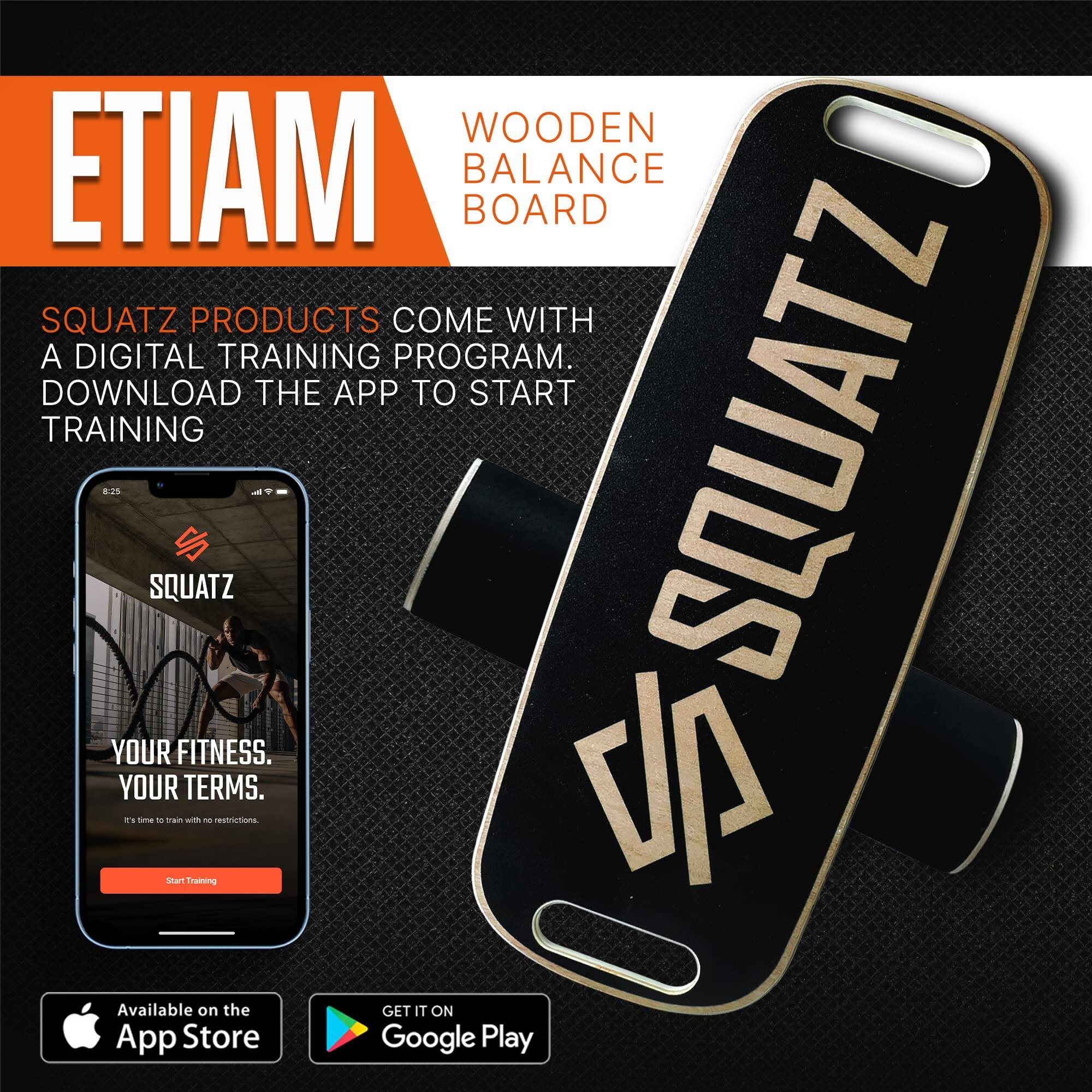 ETIAM  
WOODEN BALANCE BOARD  

SQUATZ PRODUCTS COME WITH A DIGITAL TRAINING PROGRAM. DOWNLOAD THE APP TO START TRAINING  

YOUR FITNESS. YOUR TERMS.  
It's time to train with no restrictions.  

Available on the App Store  
GET IT ON Google Play
