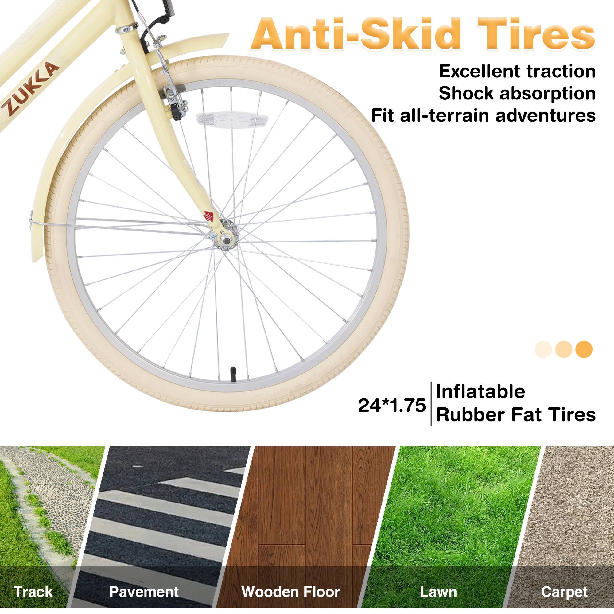 ZUKKA Anti-Skid Tires  
Excellent traction  
Shock absorption  
Fit all-terrain adventures  

24*1.75 Inflatable Rubber Fat Tires  

Track  
Pavement  
Wooden Floor  
Lawn  
Carpet