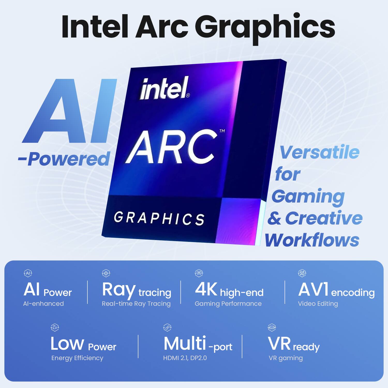 Intel Arc Graphics

AI-Powered

Versatile for Gaming & Creative Workflows

- AI Power: AI-enhanced
- Ray Tracing: Real-time Ray Tracing
- 4K high-end Gaming Performance
- AV1 encoding: Video Editing
- Low Power: Energy Efficiency
- Multi-port: HDMI 2.1, DP2.0
- VR ready: VR gaming