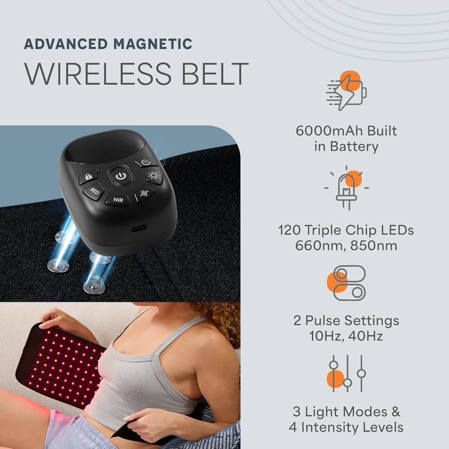 ADVANCED MAGNETIC WIRELESS BELT  
6000mAh Built in Battery  
120 Triple Chip LEDs 660nm, 850nm  
2 Pulse Settings 10Hz, 40Hz  
3 Light Modes & 4 Intensity Levels