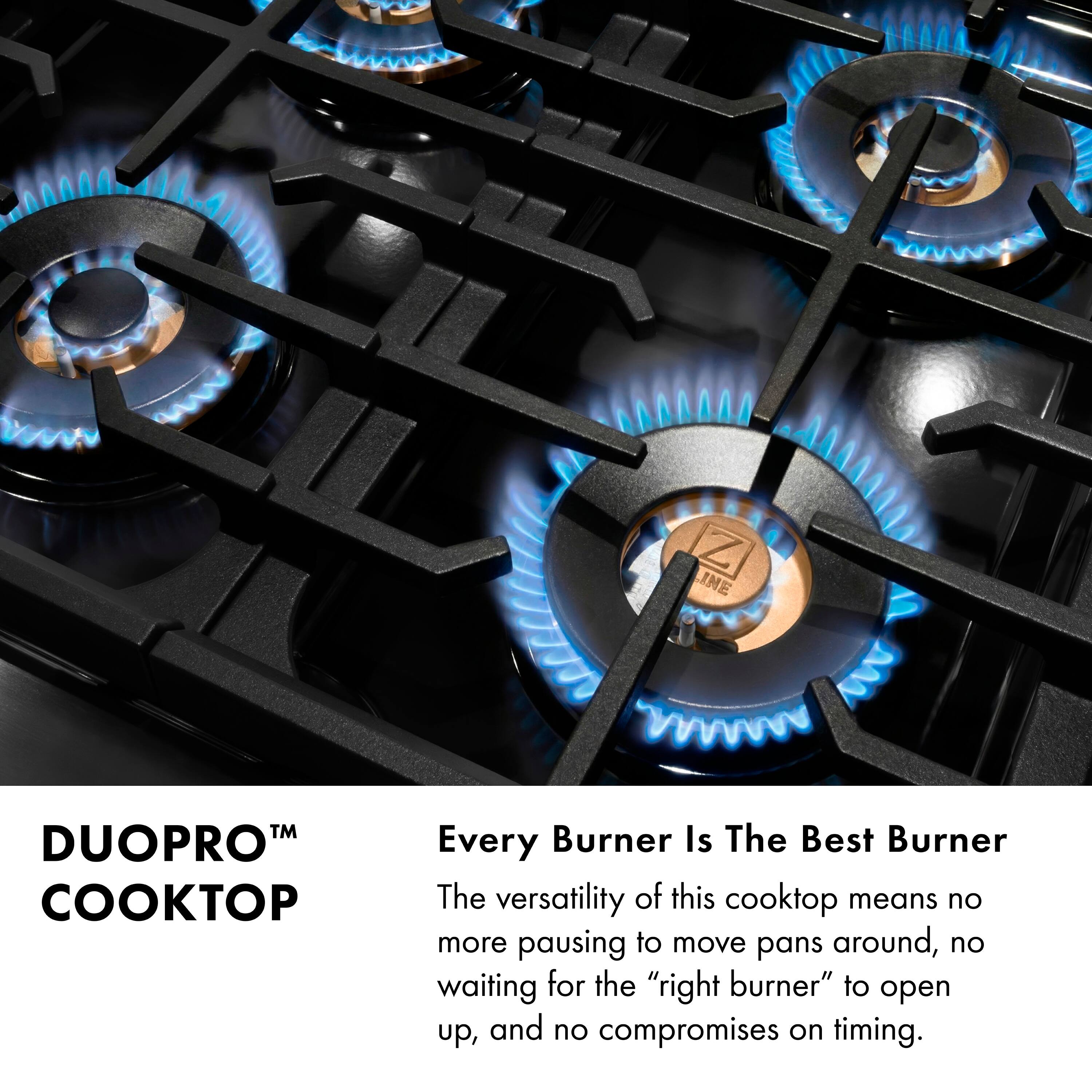 DUOPRO™ COOKTOP

Every Burner Is The Best Burner

The versatility of this cooktop means no more pausing to move pans around, no waiting for the "right burner" to open up, and no compromises on timing.